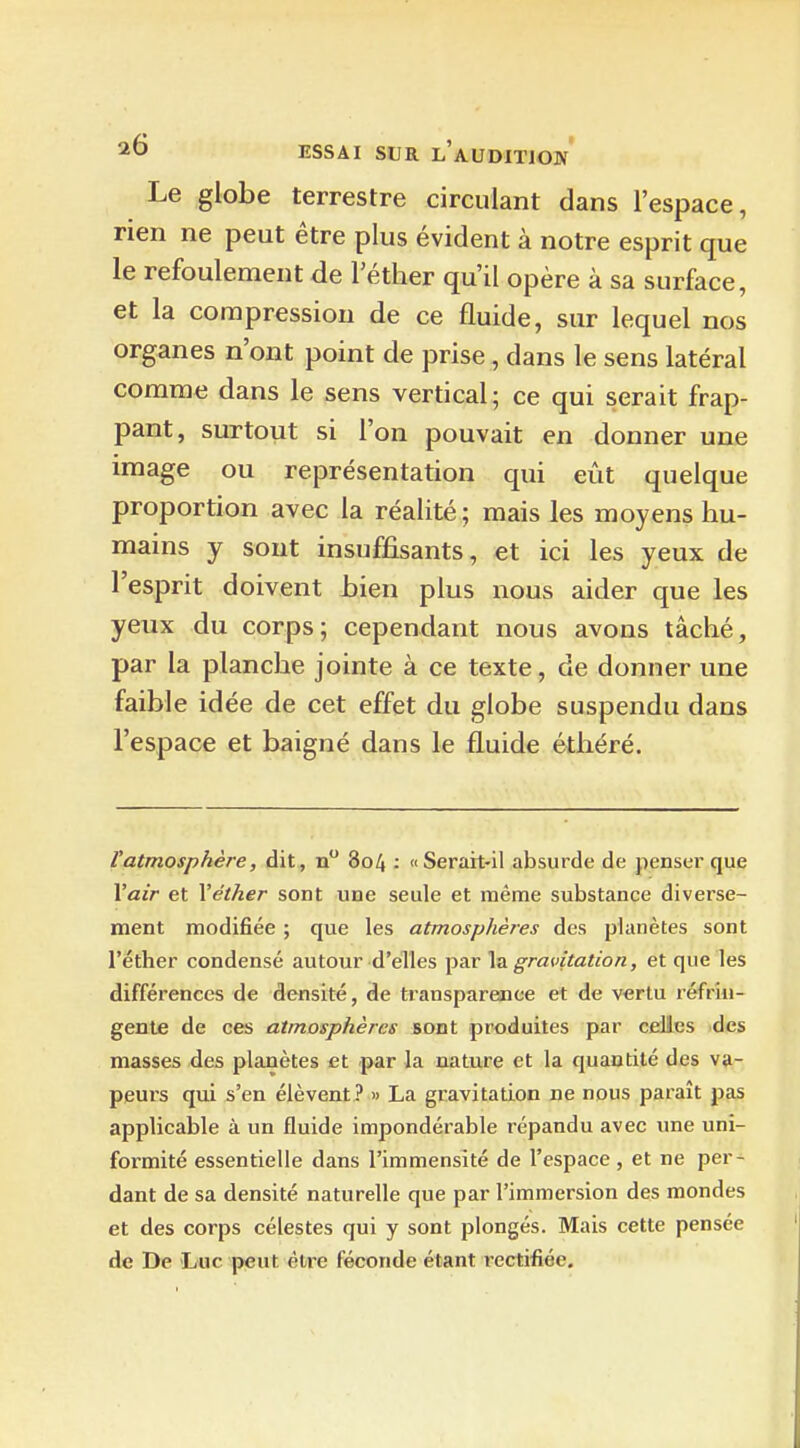 Le globe terrestre circulant dans l'espace, rien ne peut être plus évident à notre esprit que le refoulement de l'étlier qu'il opère à sa surface, et la compression de ce fluide, sur lequel nos organes n'ont point de prise , dans le sens latéral comme dans le sens vertical; ce qui serait frap- pant, surtout si l'on pouvait en donner une image ou représentation qui eût quelque proportion avec la réalité; mais les moyens hu- mains y sont insuffisants, et ici les yeux de l'esprit doivent bien plus nous aider que les yenx du corps; cependant nous avons tâché, par la planche jointe à ce texte, de donner une faible idée de cet effet du globe suspendu dans l'espace et baigné dans le fluide éthéré. l'atmosphère, dit, n 804 : «Serait-il absurde de penser que \air et Véther sont une seule et même substance diverse- ment modifiée ; que les atmosphères des planètes sont l'éther condensé autour d'elles par \^ gravitation, et que les différences de densité, de transpareaice et de v«rtu réfrin- gente de ces atmosphères sont produites par celles des masses des planètes et par la nature et la quantité des va- peui's qui s'en élèvent ? » La gravitation ne nous paraît pas applicable à un fluide impondérable répandu avec une uni- formité essentielle dans l'immensité de l'espace, et ne per- dant de sa densité naturelle que par l'immersion des mondes et des corps célestes qui y sont plongés. Mais cette pensée de De Luc peut être féconde étant rectifiée.