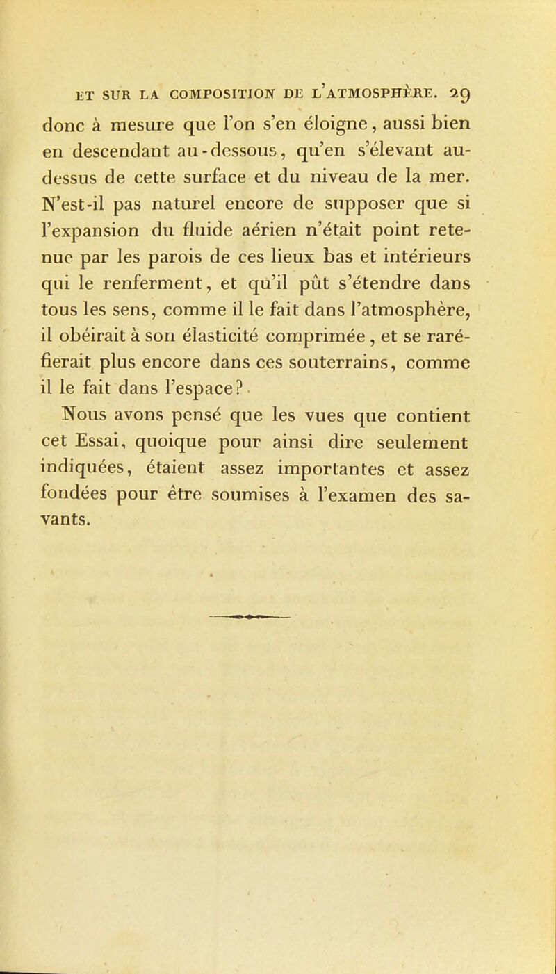 donc à mesure que l'on s'en éloigne, aussi bien en descendant au-dessous, qu'en s'élevant au- dessus de cette surface et du niveau de la mer. N'est-il pas naturel encore de supposer que si l'expansion du fluide aérien n'était point rete- nue par les parois de ces lieux bas et intérieurs qui le renferment, et qu'il pût s'étendre dans tous les sens, comme il le fait dans l'atmosphère, il obéirait à son élasticité comprimée, et se raré- fierait plus encore dans ces souterrains, comme il le fait dans l'espace? Nous avons pensé que les vues que contient cet Essai, quoique pour ainsi dire seulement indiquées, étaient assez importantes et assez fondées pour être soumises à l'examen des sa- vants.