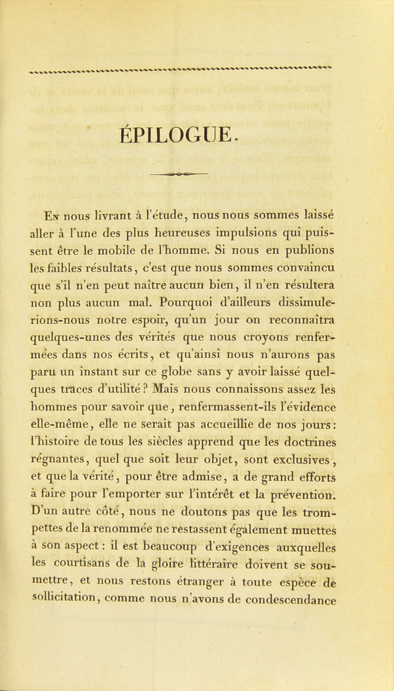 ÉPILOGUE. En nous livrant à l'étude, nous nous sommes laissé aller à l'une des plus heureuses impuisions qui puis- sent être le mobile de l'homme. Si nous en publions les faibles résultats, c'est que nous sommes convaincu que s'il n'en peut naître aucun bien, il n'en résultera non plus aucun mal. Pourquoi d'ailleurs dissimule- rions-nous notre espoir, qu'un jour on reconnaîtra quelques-unes des vérités que nous croyons renfer- mées dans nos écrits, et qu'ainsi nous n'aurons pas paru un instant sur ce globe sans y avoir laissé quel- ques traces d'utilité ? Mais nous connaissons assez les hommes pour savoir que, renfermassent-ils l'évidence elle-même, elle ne serait pas accueillie de nos jours: l'histoire de tous les siècles apprend que les doctrines régnantes, quel que soit leur objet, sont exclusives, et que la vérité, pour être admise, a de grand efforts à faire pour l'emporter sur l'intérêt et la prévention. D'un autre côté, nous ne doutons pas que les trom- pettes de la renommée ne restassent également muettes à son aspect : il est beaucoup d'exigences auxquelles les courtisans de la gloire Httéraire doivent se sou- mettre, et nous restons étranger à toute espèce de sollicitation, comme nous n'avons de condescendance