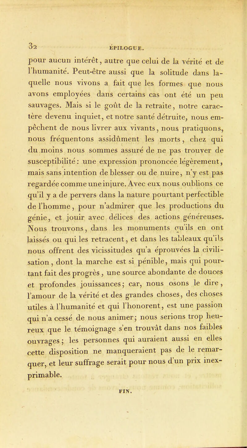 pour aucun intérêt, autre que celui de la vérité et de l'humanité. Peut-être aussi que la solitude dans la- quelle nous vivons a fait que les formes que nous avons employées dans certains cas ont été un peu sauvages. Mais si le goût de la retraite, notre carac- tère devenu inquiet, et notre santé détruite, nous em- pêchent de nous livrer aux vivants, nous pratiquons, nous fréquentons assidûment les morts, chez qui du moins nous sommes assuré de ne pas trouver de susceptibilité: une expression prononcée légèrement, mais sans intention de blesser ou de nuire, n'y est pas regardée comme une injure. Avec eux nous oublions ce qu'il y a de pervers dans la nature pourtant perfectible de l'homme, pour n'admirer que les productions du génie, et jouir avec délices des actions généreuses. Nous trouvons, dans les monuments qu'ils en ont laissés ou qui les retracent, et dans les tableaux qu'ils nous offrent des vicissitudes qu'a éprouvées la civili- sation , dont la marche est si pénible, mais qui pour- tant fait des progrès, une source abondante de douces et profondes jouissances ; car, nous osons le dire, l'amour de la vérité et des grandes choses, des choses utiles à l'humanité et qui l'honorent, est une passion qui n'a cessé de nous animer j nous serions trop heu- reux que le témoignage s'en trouvât dans nos faibles ouvrages ; les personnes qui auraient aussi en elles cette disposition ne manqueraient pas de le remar- quer, et leur suffrage serait pour nous d'un prix inex- primable. FIN.