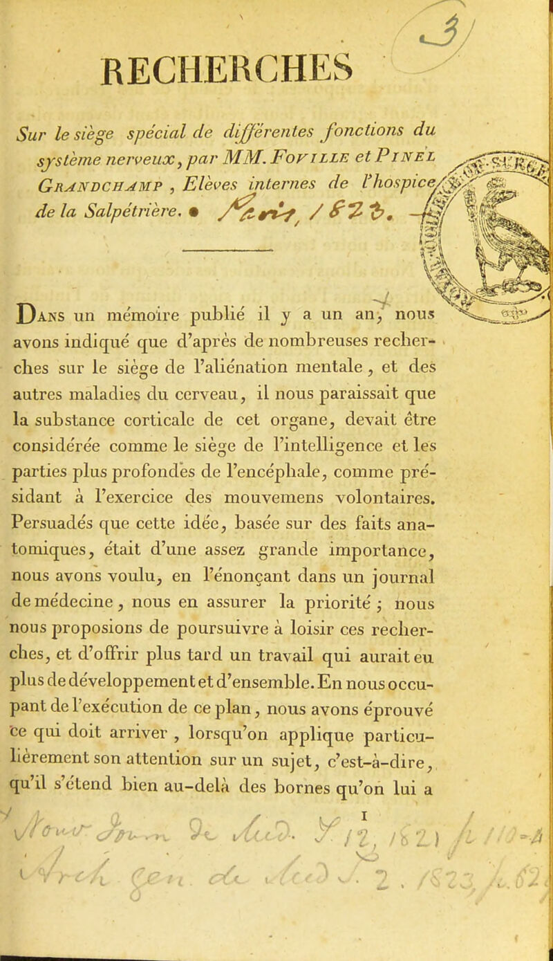 RECHERCHES Sur le siège spécial de différentes fonctions du système nerveux^ par MM. Fofille et Pine'l /ï^T^Ç^ Grandchamp , Elèves internes de l'hospic^^^^^^^ de la Salpétrière, • /^r^ / ^'^'b, -M/ i^^ Dans un mémoire publié il y a un an^ nous avons indiqué que d'après de nombreuses recher- ches sur le siège de l'aliénation mentale, et des autres maladies du cerveau, il nous paraissait que la substance corticale de cet organe, devait être considérée comme le siège de l'intelligence et les parties plus profondes de l'encéphale, comme pré- sidant à l'exercice des mouvemens volontaires. Persuadés que cette idée, basée sur des faits ana- tomiques, était d'une assez grande importance, nous avons voulu, en l'énonçant dans un journal de médecine, nous en assurer la priorité ; nous nous proposions de poursuivre à loisir ces recher- ches, et d'offrir plus tard un travail qui aurait eu plus de développemen t et d'ensemble. En nous occu- pant de l'exécution de ce plan, nous avons éprouvé ce qui doit arriver , lorsqu'on applique particu- lièrement son attention sur un sujet, c'est-à-dire, qu'il s'étend bien au-delà des bornes qu'on lui a ■ / ; ^t^'^-r