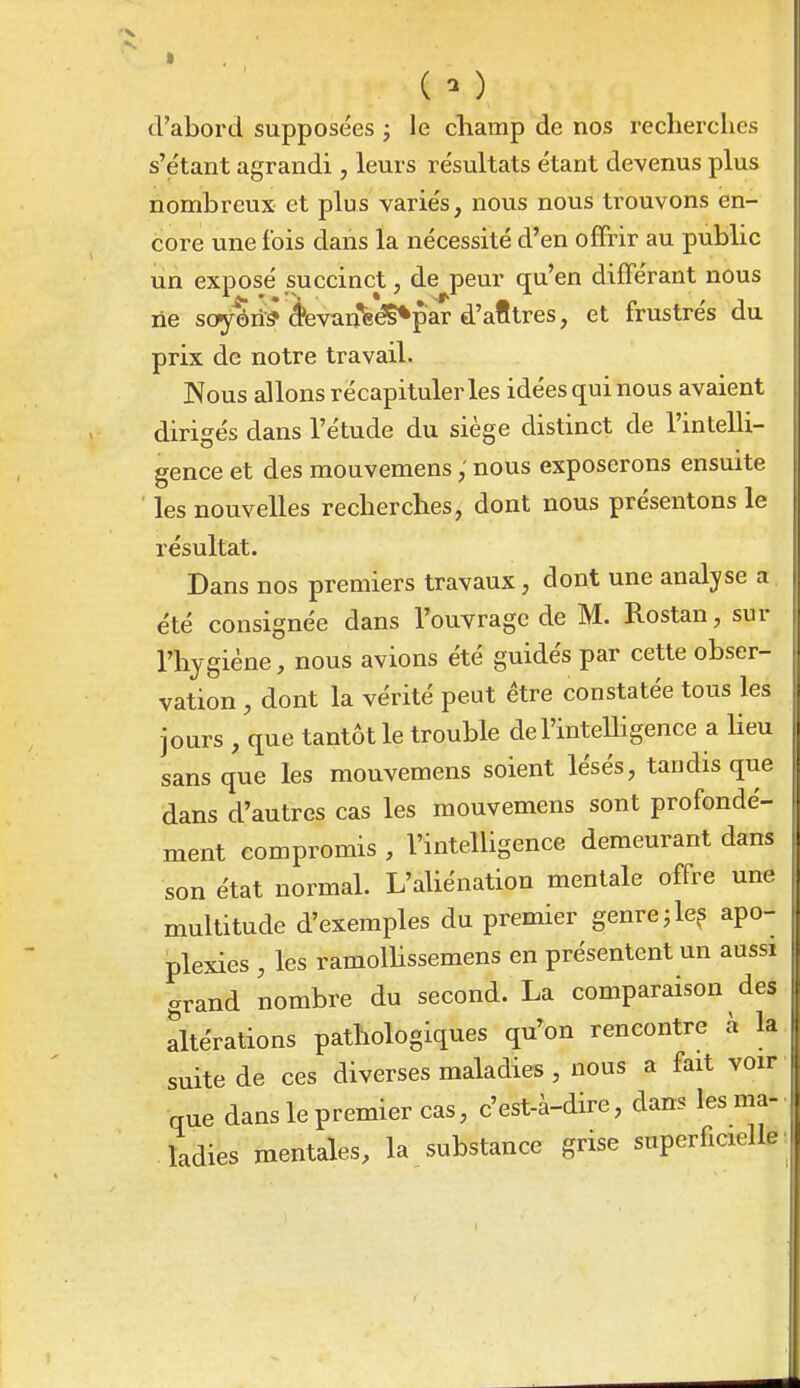 ( - ) d'abord supposées ; le cbamp de nos recherches s'etant agrandi, leurs résultats étant devenus plus nombreux et plus variés, nous nous trouvons en- core une fois dans la nécessité d'en offrir au public un exposé succinct, de peur qu'en différant nous ne sopyôri■^^ éevan'fe^par d'afltres, et frustrés du prix de notre travail. Nous allons récapituleras idées qui nous avaient dirigés dans l'étude du siège distinct de l'intelli- gence et des mouvemens ; nous exposerons ensuite ' les nouvelles recherches, dont nous présentons le résultat. Dans nos premiers travaux, dont une analyse a été consignée dans l'ouvrage de M. Rostan, sur l'hygiène, nous avions été guidés par cette obser- vation , dont la vérité peut être constatée tous les jours , que tantôt le trouble de l'intelligence a heu sans que les mouvemens soient lésés, tandis que dans d'autres cas les mouvemens sont profondé- ment compromis , l'intelligence demeurant dans son état normal. L'aUénation mentale offre une multitude d'exemples du premier genre ^ le? apo- plexies , les ramolhssemens en présentent un aussi grand nombre du second. La comparaison des altérations pathologiques qu'on rencontre à la suite de ces diverses maladies , nous a fait voir que dans le premier cas, c'est-à-dire, dans les ma- ladies mentales, la substance grise superficielle