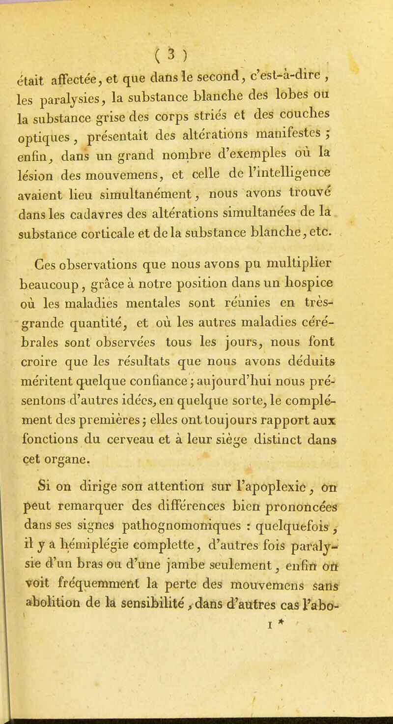 était affectée, et que dans le second, c'est-à-dire , les paralysies, la substance blanclie des lobes ou la substance grise des corps striés et des couches optiques, présentait des altérations manifestes j enfin^ dans un grand nombre d'exemples où la lésion des mouvemens, et celle de l'intelligence avaient lieu simultanément, nous avons trouvé dans les cadavres des altérations simultanées de la substance corticale et de la substance blanche, etc. Ces observations que nous avons pu multiplier beaucoup, grâce à notre position dans un hospice où. les maladies mentales sont réunies en très- grande quantité, et où les autres maladies céré- brales sont observées tous les jours, nous font croire que les résultats que nous avons déduits méritent quelque confiance ; aujourd'hui nous pré- sentons d'autres idées, en quelque sorte, le complé- ment des premières; elles onttoujours rapport aux fonctions du cerveau et à leur siège distinct dans cet organe. Si on dirige son attention sur l'apoplexie, on J>eut remarquer des différences bien prononcées dans ses signes pathognomoniques : quelquefois , il y a hémiplégie complette, d'autres fois paraly- sie d'un bras ou d'une jambe seulement, enfin oft voit fréquemment la perte des mouvemens sans abolition de la sensibilité, dans d'autres cas l'abo-