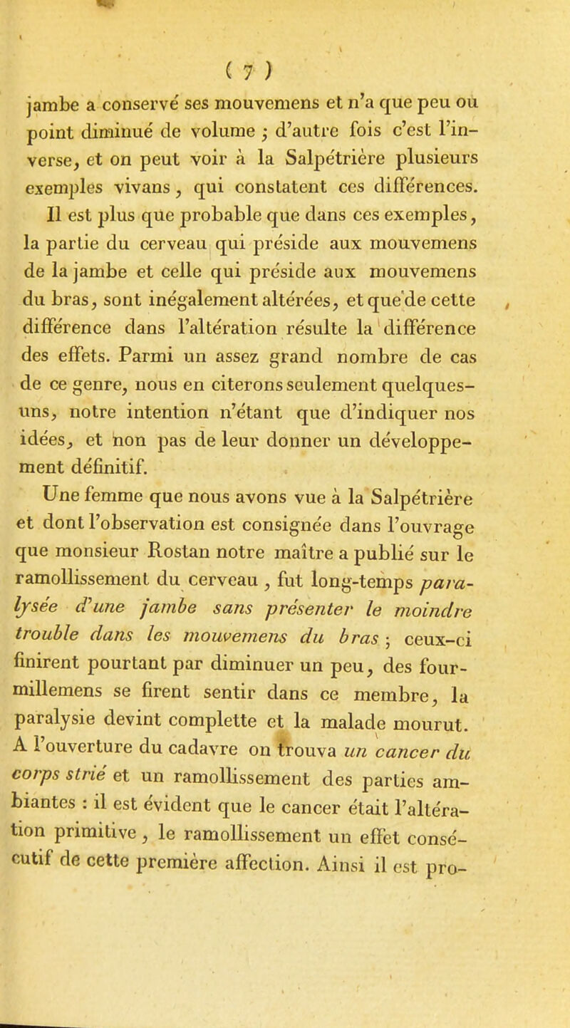 jambe a conservé ses mouveniens et n'a que peu ou point diminue' de volume ; d'autre fois c'est l'in- verse, et on peut voir à la Salpe'trière plusieurs exemples vivans, qui constatent ces difTérences. Il est plus que probable que dans ces exemples, la partie du cerveau qui préside aux mouvemens de la jambe et celle qui préside aux mouvemens du bras, sont inégalement altérées, et que'de cette différence dans l'altération résulte la différence des effets. Parmi un assez grand nombre de cas de ce genre, nous en citerons seulement quelques- uns, notre intention n'étant que d'indiquer nos idées, et hon pas de leur donner un développe- ment définitif. Une femme que nous avons vue à la Salpétrière et dont l'observation est consignée dans l'ouvrage que monsieur Rostan notre maître a publié sur le ramollissement du cerveau , fut long-temps pa?'a- Ijsée d'une jambe sans présenter le moindre trouble dans les mouvemens du bras ; ceux-ci finirent pourtant par diminuer un peu, des four- millemens se firent sentir dans ce membre, la paralysie devint complette et la malade mourut. A l'ouverture du cadavre on îrouva un cancer du corps strié et un ramollissement des parties am- biantes : il est évident que le cancer était l'altéra- tion primitive , le ramollissement un effet consé- cutif de cette première affection. Ainsi il est pro-