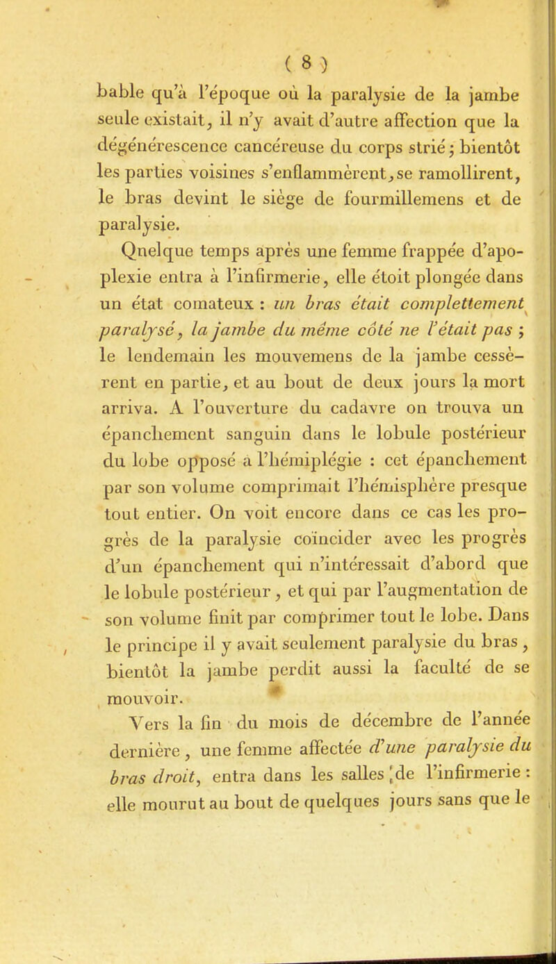 bable qu'à l'ëpoque où la paralysie de la jambe seule existait, il n'y avait d'autre affection que la dégénérescence cancéreuse du corps strié ; bientôt les parties voisines s'enflammèrent^se ramollirent, le bras devint le siège de fourmillemens et de paralysie. Qnelque temps après une femme frappée d'apo- plexie entra à l'infirmerie, elle étoit plongée dans un état comateux : wi bras était complettement paraljsc, la jambe du même côté ne l'était pas j le lendemain les mouvemens de la jambe cessè- rent en partie, et au bout de deux jours la mort arriva. A l'ouverture du cadavre on trouva un épancliemcnt sanguin dans le lobule postérieur du lobe opposé a l'bémiplégie : cet épanchement par son volume comprimait l'iiémispliére presque tout entier. On voit encore dans ce cas les pro- grès de la paralysie coïncider avec les progrès d'un épancbement qui n'intéressait d'abord que le lobule postérieur, et qui par l'augmentation de - son volume finit par comprimer tout le lobe. Dans le principe il y avait seulement paralysie du bras , bientôt la jambe perdit aussi la faculté de se m mouvoir. Vers la fin du mois de décembre de l'année dernière , une femme affectée d'une paralysie du bras droit, entra dans les salles [de l'infirmerie: elle mourut au bout de quelques jours sans que le