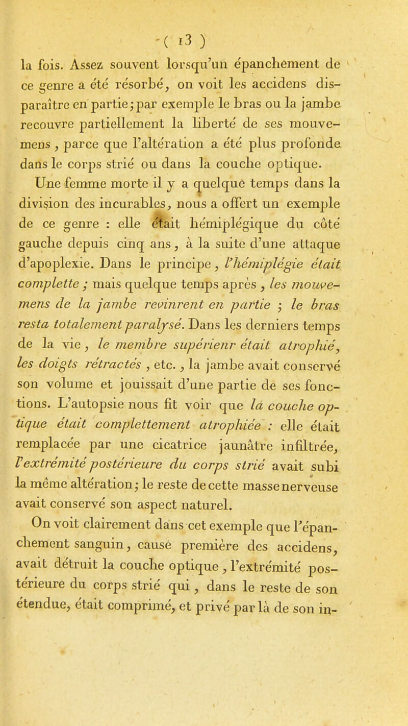 la fois. Assez souvent lorsqu'un épanchement de ce genre a été résorbé, on voit les accidens dis- paraître en partie ; par exemple le bras ou la jambe recouvre partiellement la liberté de ses mouve- mens , parce que l'altération a été plus profonde dans le corps strié ou dans la couclie optique. Une femme morte il y a quelquè temps dans la division des incurables, nous a offert un exemple de ce genre : elle ^ait hémiplégique du côté gauche depuis cinq ans, à la suite d'une attaque d'apoplexie. Dans le principe, l'hémiplégie était complette ; mais quelque temps après , les mouve- mens de la jambe re\nnrent en partie ; le bras resta totalement paraljsé. Dans les derniers temps de la vie, le membre supérieur était atrophié, les doigts rétractés , etc., la jambe avait conservé spn volume et jouissait d'une partie de ses fonc- tions. L'autopsie nous fit voir que là couche op- tique était complettement atj'ophiée : elle était remplacée par une cicatrice jaunâtre infiltrée, Vextrémité postérieure du corps strié avait subi la même altération j le reste de cette masse nerveuse avait conservé son aspect naturel. On voit clairement dans cet exemple que Tépan- chement sanguin, causé première des accidens, avait détruit la couclie optique , l'extrémité pos- térieure du corps strié qui, dans le reste de son étendue, était comprimé, et privé par là de son in-