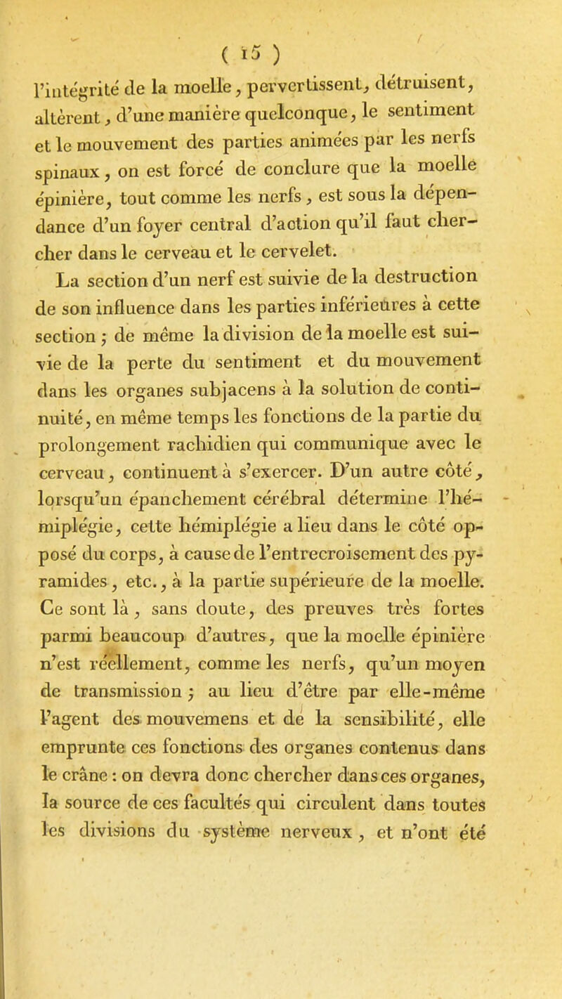 l'intégrité de la moelle, pervertissent^, détruisent, altèrent, d'une manière quelconque, le sentiment et le mouvement des parties animées par les nerfs spinaux, on est forcé de conclure que la moelle épinière, tout comme les nerfs, est sous la dépen- dance d'un foyer central d'action qu'il faut clier- cher dans le cerveau et le cervelet. La section d'un nerf est suivie de la destruction de son influence dans les parties inférieures à cette section j de même la division de ia moelle est sui- vie de la perte du sentiment et du mouvement dans les organes subjacens à la solution de conti- nuité, en même temps les fonctions de la partie du prolongement racbidien qui communique avec le cerveau, continuent à s'exercer. D'un autre côté, lorsqu'un épancliement cérébral détermine l'hé- miplégie , cette hémiplégie a lieu dans le côté op- posé du corps, à cause de l'entrecroisement des py- ramides, etc., à la partie supérieure de la moelle. Ce sont là, sans doute, des preuves très fortes parmi beaucoup d'autres, que la moelle épinière n'est réellement, comme les nerfs, qu'un moyen de transmission j au lieu d'être par elle-même l'agent de&mouvemens et dé la sensibilité, elle emprunte ces fonctions des organes contenus dans te crâne : on devra donc chercher dans ces organes, la source de ces facultés qui circulent dans toutes les divisions d u système nerveux , et n'ont été