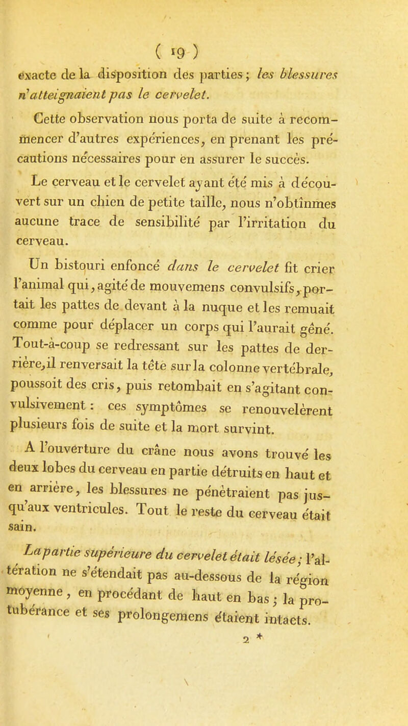 ( «9 ) exacte de la disposition des parties ; les blessures n'atteignaient pas le cers^elet. Cette observation nous porta de suite à recom- mencer d'autres expériences, en prenant les pré- cautions nécessaires pour en assurer le succès. Le cerveau et le cervelet ayant été mis à décou- vert sur un chien de petite taille, nous n'obtînmes aucune trace de sensibilité par l'irritation du cerveau. Un bistouri enfoncé dans le cervelet fit crier l'animal qui, agité de mouvemens convulsifs, por- tait les pattes de devant à la nuque et les remuait comme pour déplacer un corps qui l'aurait géné. Tout-à-coup se redressant sur les pattes de der- rière^il renversait la tétè sur la colonne vertébrale, poussoit des cris, puis retombait en s'agitant con- vulsivement : ces symptômes se renouvelèrent plusieurs fois de suite et la mort survint. A l'ouverture du crâne nous avons trouvé les deux lobes du cerveau en partie détruits en haut et en arriére, les blessures ne pénétraient pas jus- qu'aux ventricules. Tout le reste du cerveau était sam. Lapartie supérieure du cervelet était lésée; l'al- tération ne s'étendait pas au-dessous de la région moyenne , en procédant de haut en bas ; la pro- tubérance et ses prolongemens étaient intacts. 2 * \