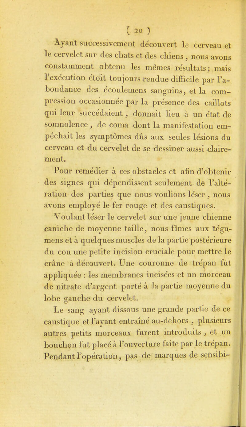 C 2ro ) Ayant successivement découvert le cerveau et le cervelet sur des chats et des chiens, nous avons constamment obtenu les mêmes résultats j mais l'exécution étoit toujours rendue difficile par l'a- bondance des écoulemens sanguins, et la com- pression occasionnée par la présence des caillots gui leur succédaient, donnait lieu à un état de somnolence , de coma dont la manifestation em- pêchait les symptômes dûs aux seules lésions du cerveau et du cervelet de se dessiner aussi claire- ment. Pour remédier à ces obstacles et afin d'obtenir des signes qui dépendissent seulement de l'alté- ration des parties que nous voulions léser, nous avons employé le fer rouge et des caustiques. Voulant léser le cervelet sur une jeune chienne caniche de moyenne taille, nous fîmes aux tégu- mens et à quelques muscles de la partie postérieure du cou une petite incision cruciale pour mettre le crâne à découvert. Une couronne de trépan fut appliquée : les membranes incisées et un morceau de nitrate d'argent porté à la partie moyenne du lobe gauche du cervelet. Le sang ayant dissous une grande partie de ce caustique et l'ayant entraîné au-dehors , plusieurs autres petits morceaux furent introduits , et un bouchon fut placé à l'ouverture faite par le trépan. PendantTopéralion, pas de marques de sensibi-