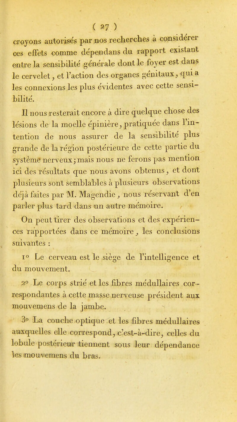 croyons autorisés par nos recherches à considérer ces effets comme dépendans du rapport existant entre la sensibihté générale dont le foyer est dans le cervelet, et l'action des organes génitaux, qui a les connexions les plus évidentes avec cette sensi- bilité. Il nous resterait encore à dire quelque chose des lésions de la moelle épinière, pratiquée dans l'in- tention de nous assurer de la sensibilité plus grande de la région postérieure de cette partie du système nerveux j mais nous ne ferons pas mention ici des résultats que nous avons obtenus, et dont plusieurs sont semblables à plusieurs observations déjà faites par M. Magendie^ nous réservant d'en parler plus tard dans un autre mémoire. / On peut tirer des observations et des expérien- ces rapportées dans ce mémoire les conclusions suivantes : 1° Le cerveau est le siège de l'intelligence et du mouvement. 2° Le corps strié et les fibres médullaires cor- respondantes à cette masse nerveuse président aux mouvemens de la jambe. 3° La couche optique et les fibres médullaires auxquelles elle correspond;, c'est-à-dire, celles du lobule postérieua- (tiennent sous leur dépendance \es 'mouvemens du bras.