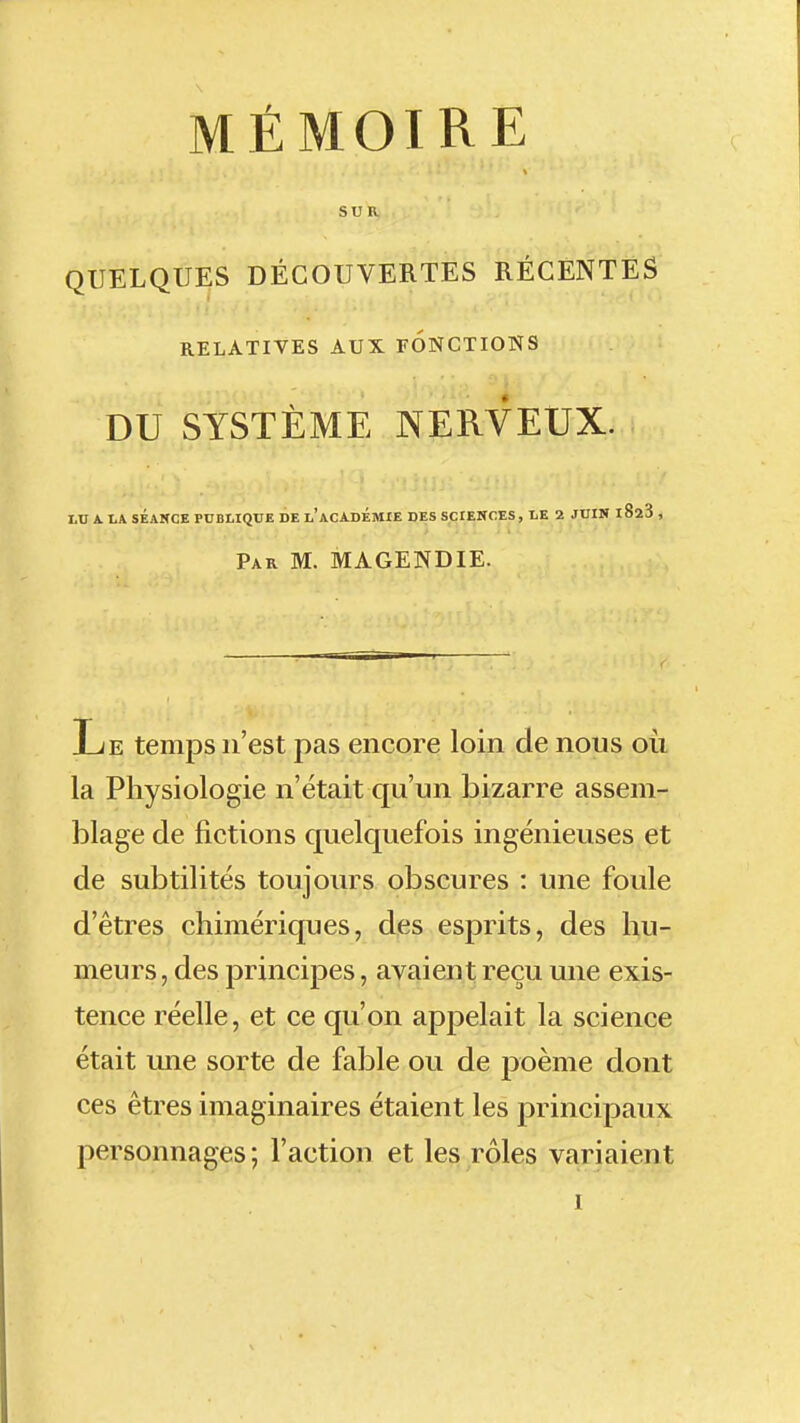 SUR QUELQUES DÉCOUVERTES RÉCENTES RELATIVES AUX FONCTIONS DU SYSTÈME NERVEUX. I.U A. LA SÉANCE PUBLIQUE DE l'ACADÉMIE DES SCIENCES, LE 2 JUIN iSaS , Par m. MAGENDIE. Le temps n'est pas encore loin de nous où la Physiologie n'était qu'un bizarre assem- blage de fictions quelquefois ingénieuses et de subtilités toujours obscures : une foule d'êtres chimériques, des esprits, des hu- meurs , des principes, avaient reçu une exis- tence réelle, et ce qu'on appelait la science était une sorte de fable ou de poème dont ces êtres imaginaires étaient les principaux personnages ; l'action et les rôles variaient