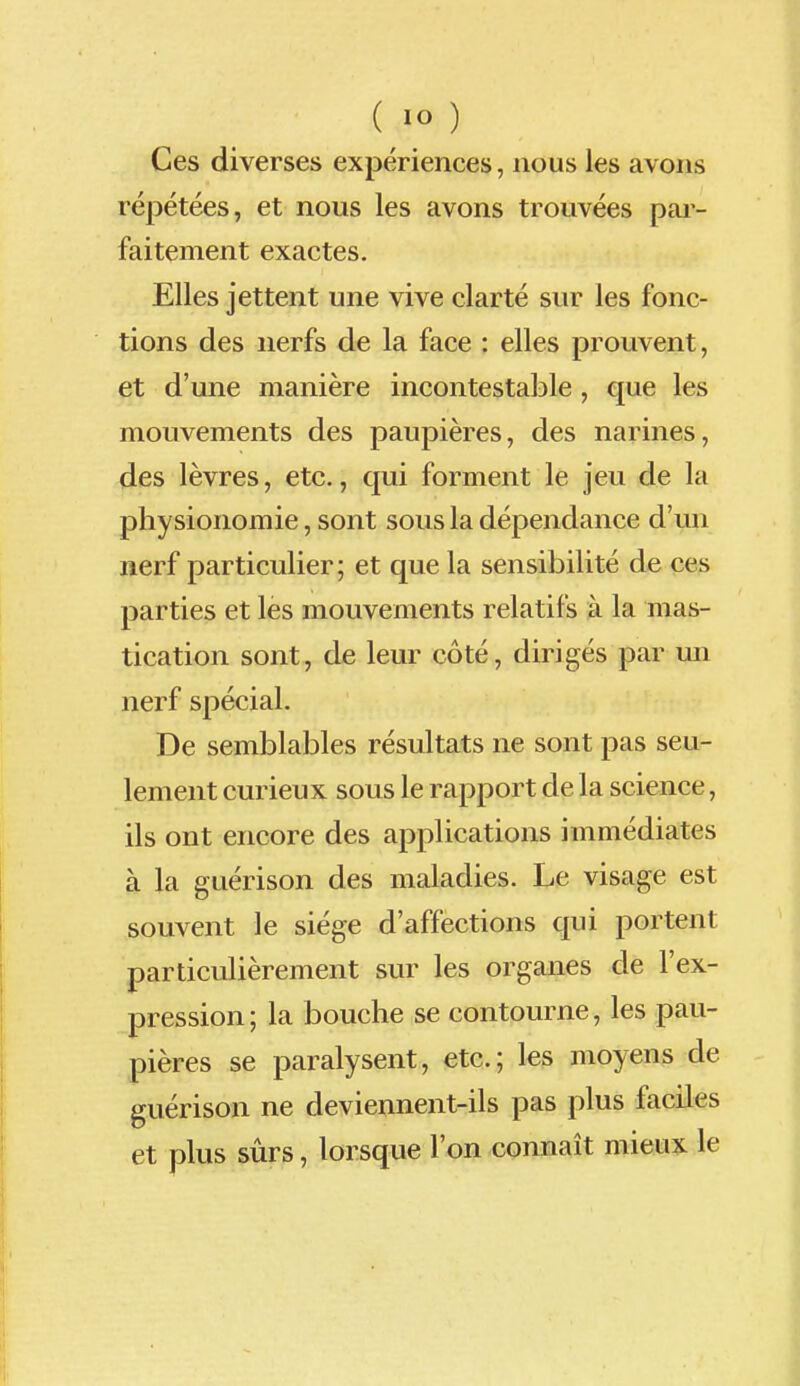Ces diverses expériences, nous les avons répétées, et nous les avons trouvées par- faitement exactes. Elles jettent une vive clarté sur les fonc- tions des nerfs de la face : elles prouvent, et d'une manière incontestable , que les mouvements des paupières, des narines, des lèvres, etc., qui forment le jeu de la physionomie, sont sous la dépendance d'un nerf particulier; et que la sensibilité de ces parties et les mouvements relatifs à la mas- tication sont, de leur côté, dirigés par un nerf spécial. De semblables résultats ne sont pas seu- lement curieux sous le rapport de la science, ils ont encore des applications immédiates à la guérison des maladies. Le visage est souvent le siège d'affections qui portent particulièrement sur les organes de l'ex- pression; la bouche se contourne, les pau- pières se paralysent, etc.; les moyens de guérison ne deviennent-ils pas plus faciles et plus sûrs, lorsque l'on connaît mieux le