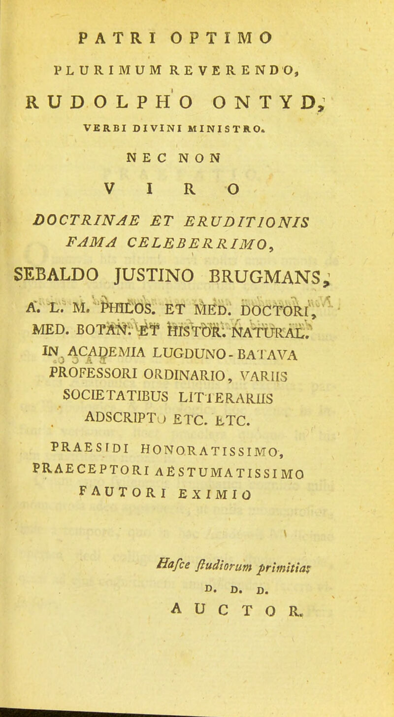 PATRI OPTIMO PLURIMUM REVERENDO, RUDOLPHO ONTYD, VERBI DIVINI MINISTRO. N E C N O N V I R O DOCTRINAE ET ERUDITIONIS FAMA CELEBERRIMO, SEBALDO JUSTINO BRUGMANS. A. L. M. PHILOS. ET MED. DOCTORI, MED. BOT^tf^ &ISTOR: NATUIIAL. IN^ACADEMIA LUGDUNO-BATAVA PROFESSORI ORDINARIO, VARIIS SOCIETATIBUS LITlERARIIS ' ADSCRIPTo ETC. ETC. PRAESfDI HONORATISSIMO, PRAECEPTORI AESTUMATISSI MO FAUTORI EXIMIO Hafce ftudiorum primitia* D. D. D. A U C T O R„