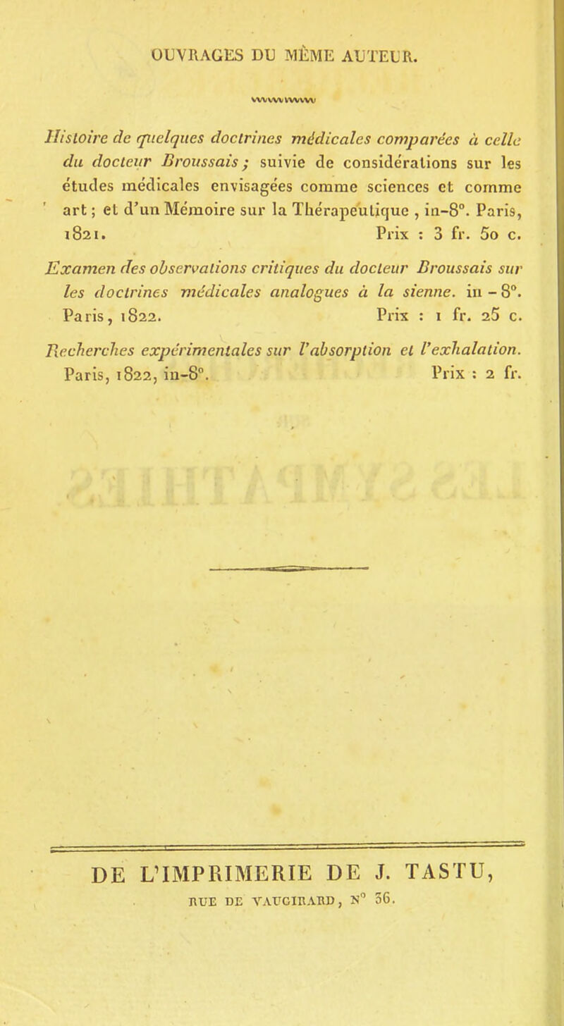 OUVRAGES DU MÊME AUTEUR. vwwvwww Histoire de quelques doctrines médicales comparées à celle du docteur Broussais ; suivie de considérations sur les études médicales envisagées comme sciences et comme art ; et d'un Mémoire sur la Thérapeuliquc , in-8°. Paris, 1821. Prix : 3 fr. 5o c. Examen des observations critiques du docteur Broussais sur les doctrines médicales analogues à la sienne, in-8°. Paris, 1822. Prix : 1 fr. aS c. Recherches expérimentales sur l'absorption et l'exhalation. Paris, 1822, ia-8°. Prix : 2 fr. DE L'IMPRIMERIE DE J. TASTU, nuE DE VAtrcinAiiD, n 56.