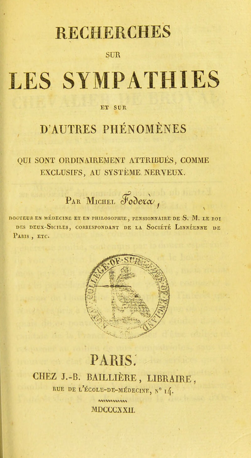 RECHERCHES SUR LES SYMPATHIES ET SUR D'AUTRES PHÉNOMÈNES QUI SONT ORDINAIREMENT ATTRIBUÉS, COMME EXCLUSIFS, AU SYSTÈME NERVEUX. Par Michel ^obexco, nooTEnn en médecine et en philosophie, pensionnaire de S. JM. le noi DES DEUX-SlCILES, COnRESPONDANT DE LA SoCIÉTÉ LiNNÉENNE DE Paris , etc. paris: CHEZ J.-B. BAILLIÈRE , LIBRAIRE, RUE DE L'ÉCOLE-DE-MÉDECIiVE, n MDCCCXXII.