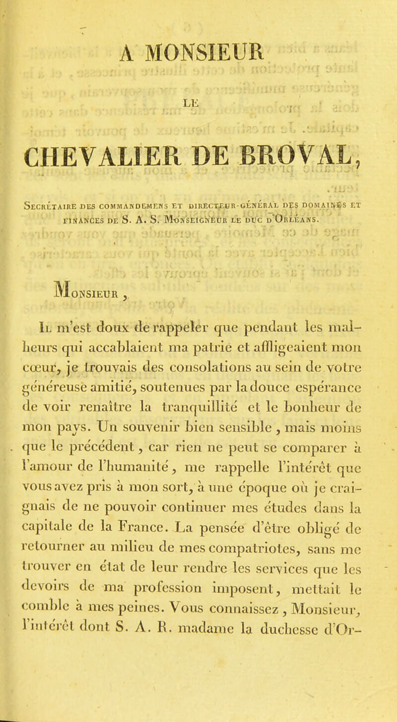 A MONSIEUR LE i CHEVALIER DE BRÔVAL, Secrétaire des commakdemeks et direct^br-oéméral dçs domaisï-s et FINANCES DE s. A. s.' M-OMSlÉiCMÉtR LE Wc d'OrlEÀNS. iTlONSIEUR , Il m'est doux de rappeler que pendant les mal- heurs qui accablaient ma patrie et affligeaient mon cœur, je trouvais des consolations au sein de votre généreuse amitié, soutenues par la douce espérance de voir renaitre la tranquillité et le bonheur de mon pays. Un souvenir bien sensible , mais moins que le précédent, car rien ne peut se comparer à l'amour de l'humanité, me rappelle l'intérêt que vous avez pris à mon sort, à une époque où je crai- gnais de ne pouvoir continuer mes études dans la capitale de la France. La pensée d'être obligé de retourner au milieu de mes compatriotes, sans me trouver en état de leur rendre les services que les devoirs de ma profession imposent, mettait le comble à mes peines. Vous connaissez , Monsieur, l'intérêt dont S. A. K. madame la duchesse d'Or-