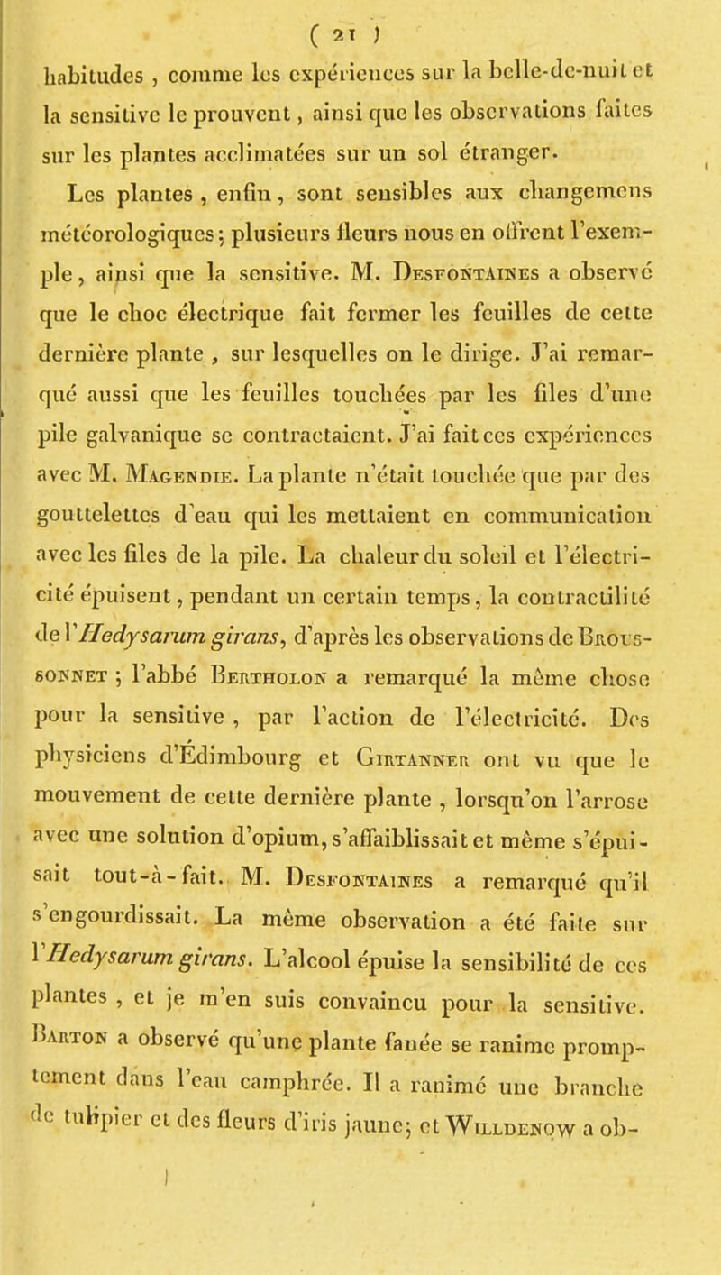 C 2T ) habitudes , comme les expéiicnces sur la bclle-dc-nuii et la sensiiivc le prouvent, ainsi que les observations faites sur les plantes acclimatées sur un sol étranger. Les plantes , enfin, sont sensibles aux changcmcns météorologiques : plusieurs Heurs nous en offrent l'exem- ple , aipsi que la scnsitive. M. Desfontaines a observé que le choc électrique fait fermer les feuilles de cette dernière plante , sur lesquelles on le dirige. J'ai remar- qué aussi que les feuilles touchées par les files d'une pile galvanique se contractaient. J'ai fait ces expériences avec M. Magendie. La plante n'était touchée que par des gouttelettes d'eau qui les mettaient en communication avec les files de la pile. La chaleur du soleil et l'électri- cité épuisent, pendant un certain temps, la contractililé de VHedysarum girans, d'après les observations de Brols- souNET ; l'abbé Bertholon a remarqué la même chose pour la sensitive , par l'action de l'électricité. Des physiciens d'Edimbourg et Girtakner ont vu que le mouvement de cette dernière plante , lorsqu'on l'arrose avec une solution d'opium, s'affaiblissait et même s'épui- sait tout-à-fait. M. Desfoktaines a remarqué qu'il s'engourdissait. La même observation a été faite sur VHedysarum girans. L'alcool épuise la sensibilité de ces plantes , et je m'en suis convaincu pour la sensitive. Barton a observé qu'une plante fanée se ranime promp- icmcnt dans l'eau camphrée. Il a ranimé une branche de tuKpier et des fleurs d'iris jaune; et Willdenow a ob- I