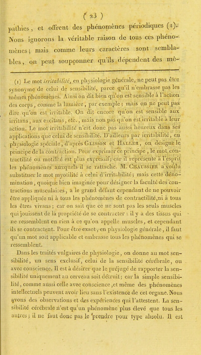 ^23 ) pallilos, et offrent des pbcnonièncs périodiques (i). Nous igQorons la véritable raison de tous ces pliéno- mcucs; mais comme leurs caractères sont sembla- bles , on peuî soupçonner qu'ils dépendent des mô- (i) Le mot wïVa5i7i/eVen physiologie gcudrale, ne peut pas ê&e synonyme de celui de sensibiUté, parce qu'il n'embrasse pas les mêmes phénomènes. Ainsi on dit bien qu'on est sensible à l'action des corps, comme la lumière, par exemple ; mais Qfi ne peut pas dire qu'on est irritable. On dit encore qu'on est sensible aux Irritans, aux excilaus, etc., mais non pas qu'on es t. Irritable a leur action. Le mot irritabilité n'est donc pas aussi heureux dans ses applications que celui'de scusibilité. D'ailleurs par irritabilité, en physiologie spéciale, d'après Glisson et Halt.ér, on désigné le principe de la contraction. Pour exprimer c'e principe , le, mo t, con- tractlUlc ou motiliTé est plus expressif ; car il représente à l'esprit les phénomènes' auxquels 11 se rattache. M. CiiArssiER a'voulû substituer le mot myolilitc à celui d'irriti>bilitc ; mais cette dëho- mination, quoique bien imaginée pour désigner la faculté des 'con- tractions musculaires, a le grand défaut cependant de ne pouvoir être appliquée ni à tous les phénomènes de contractilité,ni à tous les êtres vivans ; car on sait que ce ne sont pas les seuls muscles qui jouissent de là propriété de se conti'acler : il y a des tissus qui ne ressemblent en rien à ce qu'on appelle muscles, et cependant ils se contractent. Pour être exact, en physiologie générale, il faut qu'un mot soit applicable et embrasse tous les phénomènes qui se ressemblent. Dans les traités vulgaires de physiologie, on donne au mot sen- sibilité, un sens exclusif, celui de la sensibilité cérébrale, ou avec conscience. Il est à désirer que le préjugé de rapporter la sen- sibilité uniquement au cerveau soit détruit; caria simple sensibi- lité, comme aussi celle avec conscience ,et même des phénomènes intellecUiels peuvent avoir lieu sans l'existence de cet oi-gane.îNous %vons des observations et des expci-iences qui l'attestent. La sen- sibilité cérébrale li'cst qu'un phénomène plus clevc que tous les autres; ii uc AuU donc pas le 'prendre pour type absolu, il est