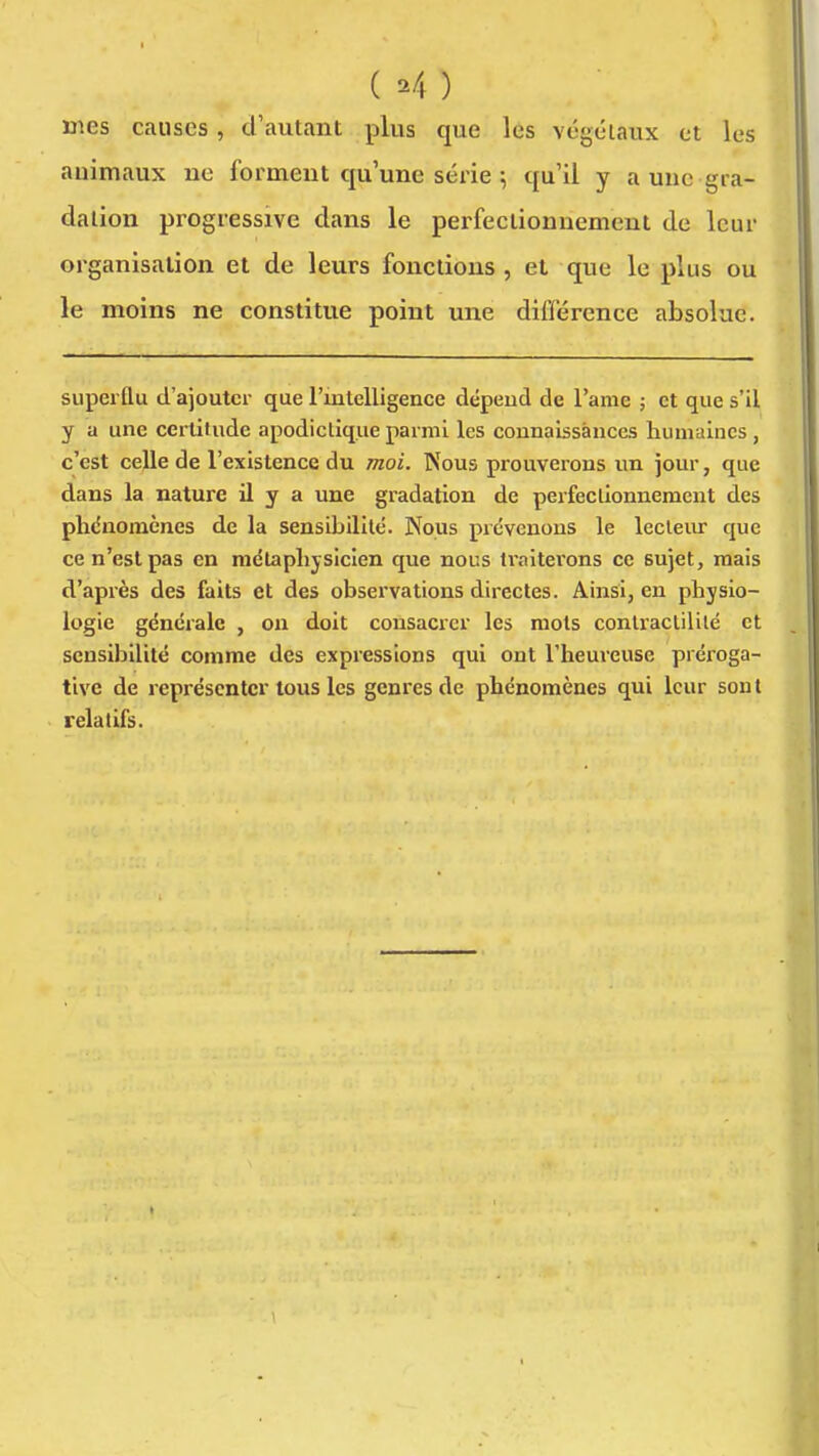 ( ^4 ) mes causes, d'autant plus que les végétaux et les auimaux ne forment qu'une série ^ qu'il y a une gra- dation progressive dans le perfectionnement de leur organisation et de leurs fonctions, et que le plus ou le moins ne constitue point une différence absolue. superflu d'ajouter que l'ialelligence dépeud de l'ame ; et que s'il y a une certitude apodictique parmi les connaissances humaines, c'est celle de l'existence du moi. Nous prouverons un jour, que dans la nature il y a une gradation de perfectionnement des plidnomènes de la sensibilité. Nous prévenons le lecleiu- que ce n'est pas en métaphysicien que nous traiterons ce sujet, mais d'après des faits et des observations directes. Ainsi, en physio- logie générale , on doit consacrer les mots conliactilité et sensibilité comme des expressions qui ont l'heureuse préroga- tive de représenter tous les genres de phénomènes qui leur sont relatifs.