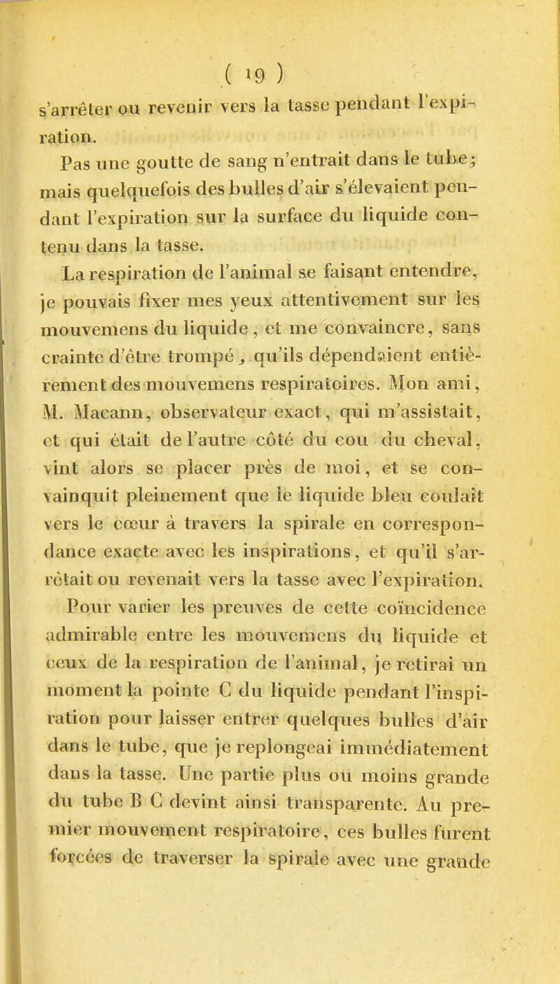 s'arrêler ou revenir vers la tasse pendant l'expi-- ration. Pas une goutte de sang n'entrait dans le tube ; mais quelquefois des bulles d'air s'élevaient pen- dant l'expii-ation sur la surface du liquide con- tenu dans la tasse. La respiration de l'animal se faisant entendre, je pouvais fixer mes yeux attentivement sur les mouvemens du liquide , et me convaincre, sans crainte d'être trompé ^ qu'ils dépendaient entiè- rement des mouvemens respiratoires. Mon ami, M. Macann, observateur exact, qui m'assistait, et qui était de l'auti-e côté du cou du cheval, vint alors se placer près de moi, et se con- vainquit pleinement que le liquide bleu coulaft vers le cœur à travers la spirale en correspon- dance exacte avec les inspirations, et qu'il s'ar- rêtait ou revenait vers la tasse avec l'expiration. Pour varier les prcTives de cette coïncidence admirable entre les mouvemens du liquide et ceux de la respiration de l'animal, je retirai un moment la pointe C du liquide pendant l'inspi- ration pour laisser entrer quelques bulles d'air dans le tube, que je replongeai immédiatement dans la tasse. Une partie plus ou moins grande du tube B C devint ainsi transparente. Au pre- mier mouvement respiratoire, ces bulles furent forcées de traverser la spirale avec une grande