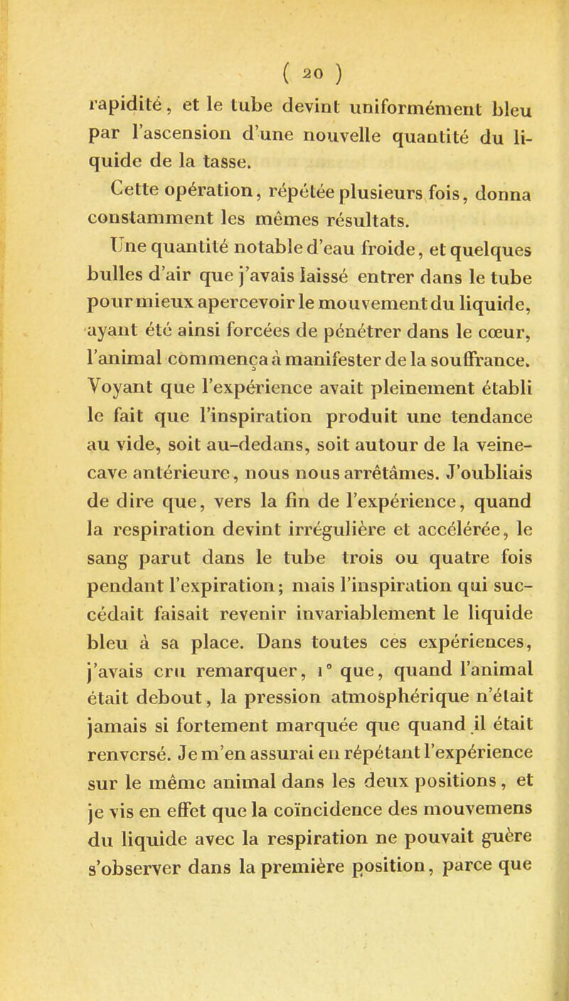 ( ^0 ) rapidité, et le tube devint uniformément bleu par l'ascension d'une nouvelle quantité du li- quide de la tasse. Cette opération, répétée plusieurs fois, donna constamment les mêmes résultats. Une quantité notable d'eau froide, et quelques bulles d'air que j'avais laissé entrer dans le tube pour mieux apercevoir le mouvement du liquide, ayant été ainsi forcées de pénétrer dans le cœur, l'animal commença à manifester de la souffrance. Voyant que l'expérience avait pleinement établi le fait que l'inspiration produit une tendance au vide, soit au-dedans, soit autour de la veine- cave antérieure , nous nous arrêtâmes. J'oubliais de dire que, vers la fin de l'expérience, quand la respiration devint irrégulière et accélérée, le sang parut dans le tube trois ou quatre fois pendant l'expiration; mais l'inspiration qui suc- cédait faisait revenir invariablement le liquide bleu à sa place. Dans toutes ces expériences, j'avais cru remarquer, i que, quand l'animal était debout, la pression atmosphérique n'était jamais si fortement marquée que quand il était renversé. Je m'en assurai en répétant l'expérience sur le même animal dans les deux positions, et je vis en effet que la coïncidence des mouvemens du liquide avec la respiration ne pouvait guère s'observer dans la première position, parce que