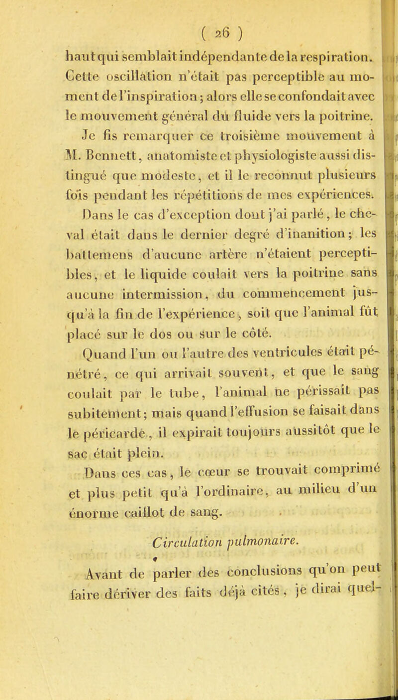 ( ^6 ) hautqui semblait indépendante de la respiration. Cette oscillation n'était pas perceptible au mo- ment de l'inspiration; alors elle se confondait avec le mouvement général du fluide vers la poitrine. Je fis remarquer ce troisième mouvement à , M. Bcnnett, anatomiste et physiologiste aussi dis- tingué que modeste, et il le reconnut plusieurs fols pendant les répétitions de mes expériences. Dans le cas d'exception dont j'ai parlé, le che- val était dans le dernier degré d'inanition ; les batlemens d'aucune artère n'étaient percepti- bles, et le liquide coulait vers la poitrine sans aucune inlermission, du commencement jus- qu'à la fin de l'expérience , soit que l'animal fût placé sur le dos ou sur le côté. Quand l'un ou l'autre des ventricules était pé- nétré, ce qui arrivait souvent, et que le sang coulait par le tube, l'animal ne périssait pas subitement; mais quand l'effusion se faisait dans le péricarde , il expirait toujours aussitôt que le sac était plein. Bans ces cas, le cœur se trouvait comprimé et plus petit qu'à l'ordinaire, au milieu d'un énorme caillot de sang. Circulation pubnoiiaire. ♦ Avant de parler des conclusions qu'on peut faire dériver des faits déjà cités. je dirai quel- ,