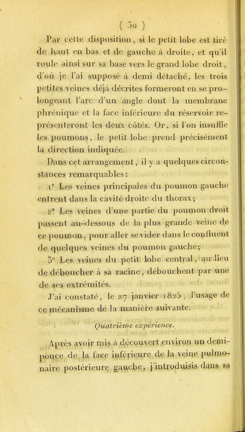 Pi^' cette disposition, si le petit lobe est tire de haut en bas et de gauche à droite, et qu'il roule ainsi sur sa base vers le grand lobe droit, d'où je l'ai supposé à demi détaché, les trois petites veines déjà décrites formeront en se pro- longeant Varc d'un angle dont la membrane phrénique et la face inférieure du réservoir re- présenteront les deux côtés. Or, si l'on insuffle les poumons, le petit lobe prend précisément la direction indiquée. Dans cet arrangement, il y a quelques circon- stances remarquables : .\° h.m veines principales du poumon gauche entrent dans la cavité droite du thorax ; . Les veines d'une partie du poumon droit passent au-dessous de la plus grande veine de ce poumon, pour aller se vider dans le conlluent dç quelques veines du poumon gauche; 5° Les veines du petit lobe central, au lieu de déboucher à sa racine, débouchent par une de ses extrémités. J'ai constaté, le 27 janvier i&25, l'-usage de çepniiGanisme de la manière suivante. ' ' 'Quatrième expérience. Après avoir nii^ à découvert envp^on u\\ demi- ppmçe de la face i^fç^ieure de la veiqe pulmo- naire postérieure gauche, j'introduisis da»^ sa