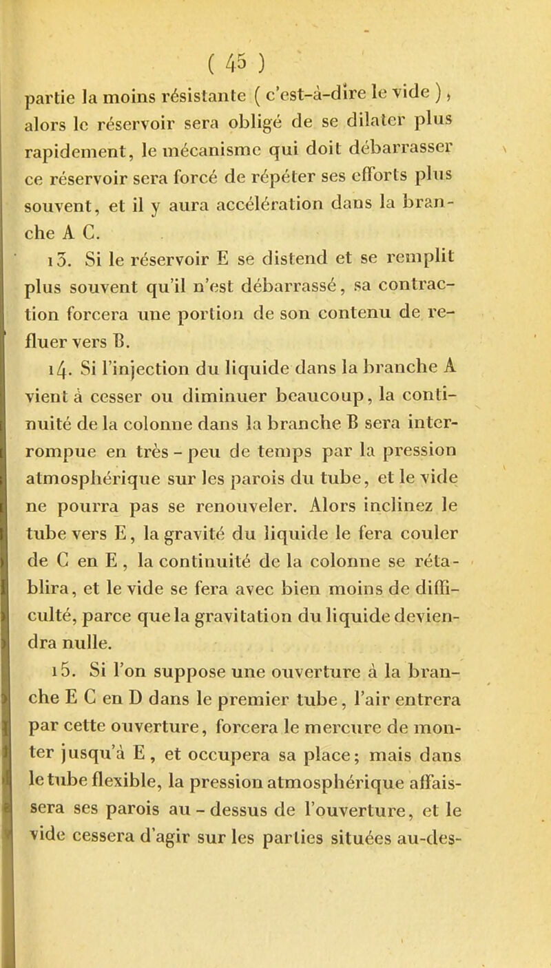 partie la moins résistante ( c'est-à-dire le vide ), alors le réservoir sera obligé de se dilater plus rapidement, le mécanisme qui doit débarrasser ce réservoir sera forcé de répéter ses efforts plus souvent, et il y aura accélération dans la bran- che A C. 10. Si le réservoir E se distend et se remplit plus souvent qu'il n'est débarrassé, sa contrac- tion forcera une portion de son contenu de re- fluer vers B. 14. Si l'injection du liquide dans la branche A vient à cesser ou diminuer beaucoup, la conti- nuité de la colonne dans la branche B sera inter- rompue en très - peu de temps par la pression atmosphérique sur les parois du tube, et le vide ne pourra pas se renouveler. Alors inclinez le tube vers E, la gravité du liquide le fera couler de C en E , la continuité de la colonne se réta- blira, et le vide se fera avec bien moins de diffi- culté, parce que la gravitation du liquide devien- dra nulle, 15. Si l'on suppose une ouverture à la bran- che E C en D dans le premier tube, l'air entrera par cette ouverture, forcera le mercure de mon- ter jusqu'à E, et occupera sa place; mais dans le tube flexible, la pression atmosphérique affais- sera ses parois au-dessus de l'ouverture, et le vide cessera d'agir sur les parties situées au-des-