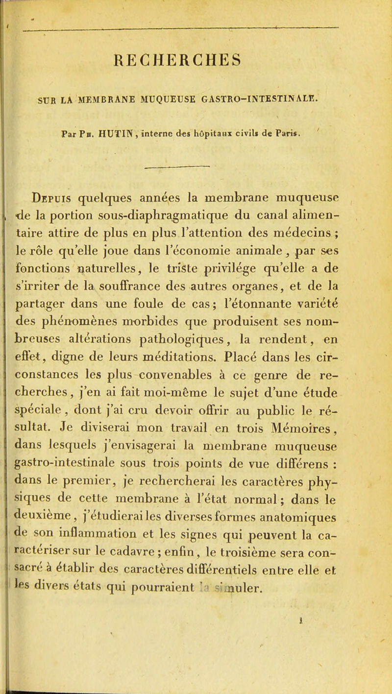 SUR LA MEMBRANE MUQUEUSE GASTRO-INTESTINALE. Par Ph. HUTIN , interne des hôpitaux civils de Paris. Depuis quelques années la membrane muqueuse •de la portion sous-diaphra^matique du canal alimen- taire attire de plus en plus l'attention des médecins ; le rôle qu'elle joue dans l'économie animale, par ses fonctions naturelles, le triste privilège qu'elle a de s'irriter de la souffrance des autres organes, et de la partager dans une foule de cas; l'étonnante variété des phénomènes morbides que produisent ses nom- breuses altérations pathologiques, la rendent, en eflet, digne de leurs méditations. Placé dans les cir- constances les plus convenables à ce genre de re- cherches , j'en ai fait moi-même le sujet d'une étude spéciale , dont j'ai cru devoir offrir au public le ré- sultat. Je diviserai mon travail en trois Mémoires, dans lesquels j'envisagerai la membrane muqueuse gastro-intestinale sous trois points de vue différens : dans le premier, je rechercherai les caractères phy- siques de cette membrane à l'état normal ; dans le deuxième, j'étudierai les diverses formes anatomiques de son inflammation et les signes qui peuvent la ca- ractériser sur le cadavre ; enfin, le troisième sera con- sacrée établir des caractères différentiels entre elle et les divers états qui pourraient la simuler.