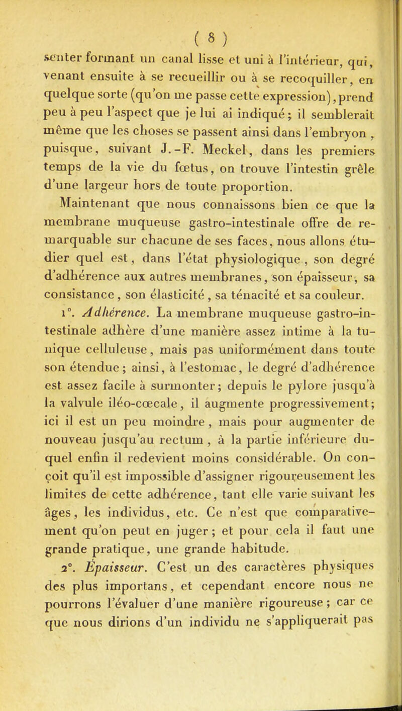 RCnter formant un canal lisse et uni à l'inlénear, qui, venant ensuite à se recueillir ou à se recoquiller, en quelque sorte (qu'on me passe cette expression),prend peu à peu l'aspect que je lui ai indiqué ; il semblerait même que les choses se passent ainsi dans l'embryon , puisque, suivant J.-F. Meckel, dans les premiers temps de la vie du fœtus, on trouve l'intestin grêle d'une largeur hors de toute proportion. Maintenant que nous connaissons bien ce que la membrane muqueuse gastro-intestinale offre de re- marquable sur chacune de ses faces, nous allons étu- dier quel est, dans l'état physiologique , son degré d'adhérence aux autres membranes, son épaisseur, sa consistance, son élasticité , sa ténacité et sa couleur. 1°. Adhérence. La membrane muqueuse gastro-in- testinale adhère d'une manière assez intime à la tu- nique celluleuse, mais pas uniformément dans toute son étendue; ainsi, à l'estomac, le degré d'adhérence est assez facile à surmonter; depuis le pylore jusqu'à la valvule iléo-cœcale, il augmente progressivement; ici il est un peu moindre , mais pour augmenter de nouveau jusqu'au rectum , à la partie inférieure du- quel enfin il redevient moins considérable. On con- çoit qu'il est impossible d'assigner rigoureusement les limites de cette adhérence, tant elle varie suivant les âges, les individus, etc. Ce n'est que comparative- ment qu'on peut en juger ; et pour cela il faut une grande pratique, une grande habitude. 2°. Épaisseur. C'est un des caractères physiques des plus importans, et cependant encore nous ne pourrons l'évaluer d'une manière rigoureuse ; car ce que nous dirions d'un individu ne s'appliquerait pas