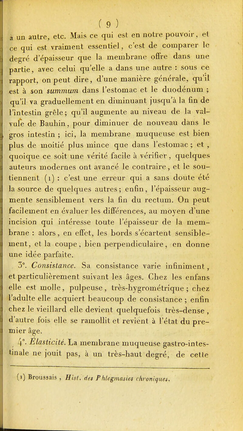à un aulre, etc. Mais ce qui est en notre pouvoir, et ce qui est vraiment essentiel, c'est de comparer le degré d épaisseur que la membrane ofifre dans une partie, avec celui qu'elle a dans une autre : sous ce rapport, on peut dire, d'une manière générale, qu'il est à son summum dans l'estomac et le duodénum ; qu'il va graduellement en diminuant jusqu'à la fin de l'intestin grêle; qu'il augmente au niveau de la val- vufe de Bauhin, pour diminuer de nouveau dans le gros intestin ; ici, la membrane muqueuse est bien plus de moitié plus mince que dans l'estomac ; et , quoique ce soit une vérité facile à vérifier, quelques auteurs modernes ont avancé le contraire, et le sou- tiennent (i) : c'est une erreur qui a sans doute été la source de quelques autres ; enfin, l'épaisseur aug- mente sensiblement vers la fin du rectum. On peut facilement en évaluer les difierences, au moyen d'une incision qui intéresse toute l'épaisseur de la mem- brane : alors, en eflbt, les bords s'écartent sensible- ment, et la coupe, bien perpendiculaire, en donne une idée parfaite. 3°. Consistance. Sa consistance varie infiniment, et particulièrement suivant les âges. Chez les enfans elle est molle, pulpeuse, très-hygrométrique ; chez l'adulte elle acquiert beaucoup de consistance ; enfin chez le vieillard elle devient quelquefois très-dense , d'autre fois elle se ramolHt et revient à l'état du pre- mier âge. 4°- Elasticité. La membrane muqueuse gastro-intes- tinale ne jouit pas, à un très-haut degré, de cette (i) Broussais , Hist. des Phlegmasies chroniques.