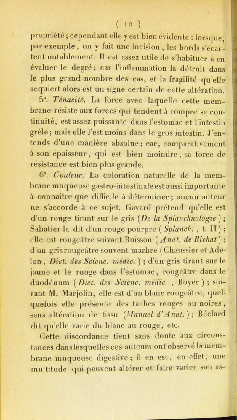 propriété ; cependant elle y est bien évidente : lorsque, par exemple, on y fait une incision, les bords s'écar- tent notablement. Il est assez utile de s'habituer à en évaluer le degré ; car l'inflammation la détruit dans le plus grand nombre des cas, et la fragilité qu'elle acquiert alors est un signe certain de cette altération. 5°. Ténacité. La foi'ce avec laquelle cette mem- brane résiste aux forces qui tendent à rompre sa con- tinuité, est assez puissante dans l'estomac et l'intestin grêle; mais elle l'est moins dans le gros intestin. J'en- tends d'une manière absolue; car, comparativement à son épaisseur, qui est bien moindre, sa force de résistance est bien plus grande. 6. Couleur. La coloration naturelle de la mem- brane muqueuse gastro-intestinale est aussi importante à connaître que difficile à déterminer ; aucun auteur ne s'accorde à ce sujet. Gavard prétend qu'elle est d'un rouge tirant sur le gris [De la Splanchnologie ) ; Sabatier la dit d'un rouge pourpre [Splanch. , t. II) ; elle est rougeâtre suivant Buisson [Anat. de Bichat) ; d'un gris rougeâtre souvent marbré (Chaussieret Ade- lon , Dict. des Scienc. médic. ) ; d'un gris tirant sur le jaune et le rouge dans l'estomac, rougeâtre dans le duodénum ( Dict. des Scienc. médic. , Boyer ) ; sui- vant M. Marjolin, elle est d'un blanc rougeâtre, quel- quefois elle présente des taches rouges ou noires, sans altération de tissu [Manuel d'Anat.) ; Béclard dit qu'elle varie du blanc au rouge, etc. Cette discordance tient sans doute aux circons- tances dans lesquelles ces auteurs ont obsei-vé la mem- brane muqueuse digestive ; il en est, en effet, une multitude qui peuvent altérer et faire varier son as-