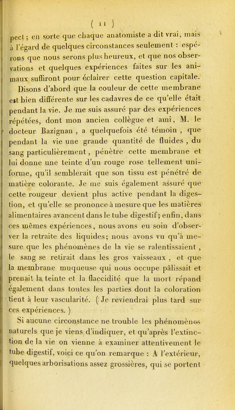 ( ^ _ pecl; en sorte que chaque anatomiste a dit vrai , mais à l'égard de quelques circonstances seulement : espé- rons que nous serons plus heureux, et que nos obser- vations et quelques expériences faites sur les ani- maux suffiront pour éclairer cette question capitale. Disons d'abord que la couleur de cette membrane est bien différente sur les cadavres de ce qu'elle était pendant la vie. Je me suis assuré par des expériences répétées, dont mon ancien collègue et ami, M. le docteur Bazignan , a quelquefois été témoin , que pendant la vie une grande quantité de fluides , du sang particulièrement, pénètre cette membrane et lui donne une teinte d'un rouge rose tellement uni- forme, qu'il semblerait que son tissu est pénétré de matière colorante. Je me suis également assuré que cette rougeur devient plus active pendant la diges- tion, et qu'elle se prononce à mesure que les matières alimentaires avancent dans le tube digestif; enfin, dans ces mêmes expériences, nous avons eu soin d'obser- ver la retraite des liquides; nous avons vu qu'à me- sure que les phénomènes de la vie se ralentissaient, le sang se retirait dans les gros vaisseaux , et que la membrane muqueuse qui nous occupe pâlissait et prenait la, teinte et la flaccidité que la mort répand également dans toutes les parties dont la coloration tient à leur vascularité. ( Je reviendrai plus tard sur ces expériences. ) Si aucune circonstance ne trouble les phénomènes naturels que je viens d'indiquer, et qu'après l'extinc- tion de la vie on vienne à examiner attentivement le tube digestif, voici ce qu'on remarque : A l'extérieur, quelques arborisations assez grossières, qui se portent