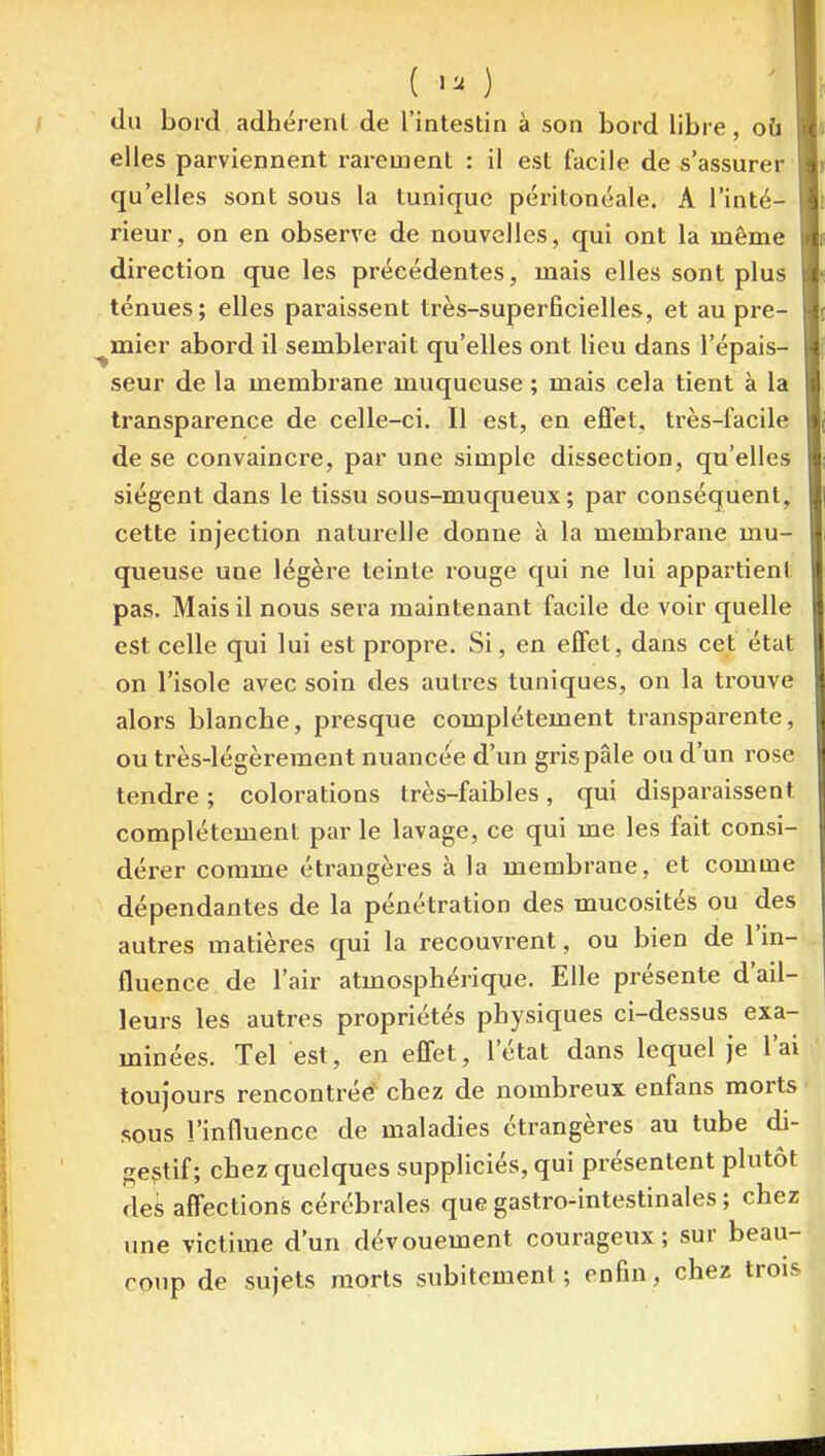 ( 1. ) du bord adhérent de l'intestin à son bord libre, où li elles parviennent rarement : il est facile de s'assurer m qu'elles sont sous la tunique péritonéale. A l'inté- m rieur, on en observe de nouvelles, qui ont la même m direction que les précédentes, mais elles sont plus ténues; elles paraissent très-superficielles, et au pre- l( ^mier abord il semblerait qu'elles ont lieu dans l'épais- ■ seur de la membrane muqueuse ; mais cela tient à la transparence de celle-ci. Il est, en effet, très-facile de se convaincre, par une simple dissection, qu'elles siègent dans le tissu sous-muqueux ; par conséquent, cette injection nalui-elle donne à la membrane mu- queuse une légère teinte rouge qui ne lui appartient pas. Mais il nous sera maintenant facile de voir quelle est celle qui lui est propre. Si, en effet, dans cet état on l'isole avec soin fies autres tuniques, on la trouve alors blanche, presque complètement transparente, ou très-légèrement nuancée d'un gris pâle ou d'un rose tendre ; colorations très-faibles, qui disparaissent complètement par le lavage, ce qui me les fait consi- dérer comme étrangères à la membrane, et comme dépendantes de la pénétration des mucosités ou des autres matières qui la recouvrent, ou bien de l'in- fluence de l'air atmosphérique. Elle présente d'ail- leurs les autres propriétés physiques ci-dessus exa- minées. Tel est, en effet, l'état dans lequel je l'ai toujours rencontréé chez de nombreux enfans morts sous l'influence de maladies étrangères au tube di- gestif; chez quelques suppliciés, qui présentent plutôt des affections cérébrales que gastro-intestinales ; chez une victime d'un dévouement courageux; sur beau- coup de sujets morts subitement; enfin, chez troK^ 1