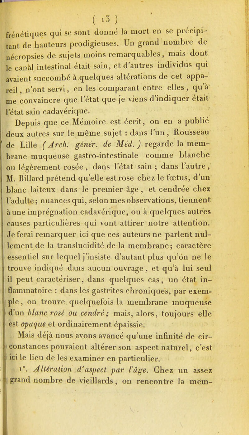 ( ^3 ) frénéti(iues qui se sont donné la mort en se précipi- tant de hauteurs prodigieuses. Un grand nombre de nécropsies de sujets moins remarquables, mais dont le canàl intestinal était sain, et d'autres individus qui avaient succombé à.quelques altérations de cet appa- reil, n'ont servi, en les comparant entre elles, qu'à me convaincre que l'état que je viens d'indiquer était l'état sain cadavérique. Depuis que ce Mémoire est écrit, on en a publié deux autres sur le même sujet : dans l'un, Rousseau de Lille ( Arch. génér. de Méd. ) regarde la mem- brane muqueuse gastro-intestinale comme blanche ou légèrement rosée , dans l'état sain ; dans l'autre, M. Billard prétend qu'elle est rose chez le fœtus, d'un blanc laiteux dans le premier âge, et cendrée chez l'adulte; nuances qui, selon mes observations, tiennent à une imprégnation cadavérique, ou à quelques autres causes particulières qui vont attirer notre attention. Je ferai remarquer ici que ces auteurs ne parlent nul- lement de la translucidité de la membrane; caractère essentiel sur lequel j'insiste d'autant plus qu'on ne le trouve indiqué dans aucun ouvrage, et qu'à lui seul il peut caractériser, dans quelques cas, un état in- flammatoire : dans les gastrites chroniques, par exem- ple , on trouve quelquefois la membrane muqueuse 'd'un blanc rosé ou cendré; mais, alors, toujours elle ■ est opaque et ordinairement épaissie. Mais déjà nous avons avancé qu'une infinité de cir- I constances pouvaient altérer son aspect naturel, c'est i ici le lieu de les examiner en particulier. 1°. Altération d'aspect par l'âge. Chez un assez I grand nombre de vieillards, on rencontre la mem-