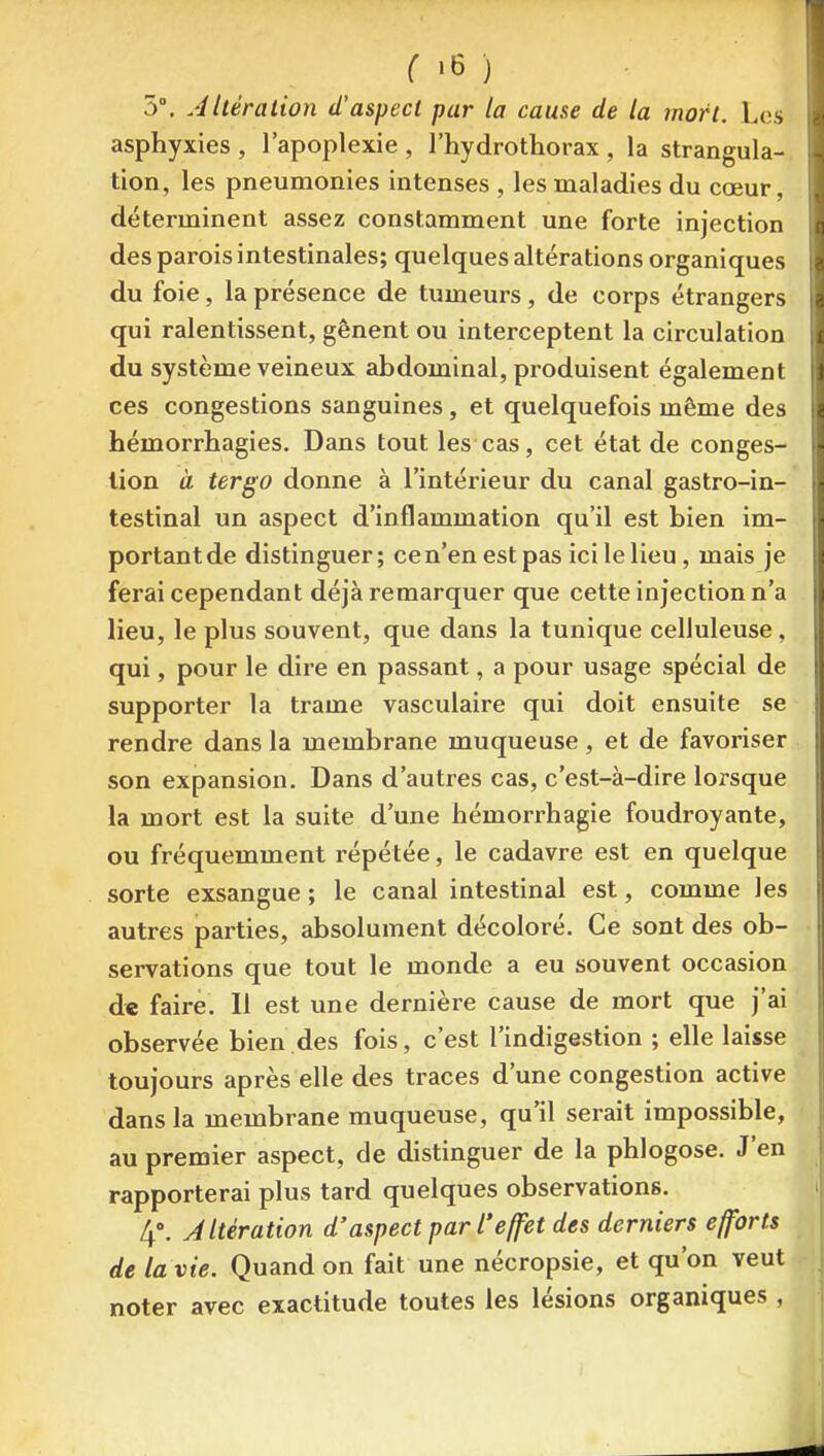 5°. AUéralion d'aspect par la cause de la mort. Les asphyxies , l'apoplexie , l'hydrotliorax , la strangula- tion, les pneumonies intenses , les maladies du cœur, déterminent assez constamment une forte injection des parois intestinales; quelques altérations organiques du foie, la présence de tumeurs, de corps étrangers qui ralentissent, gênent ou interceptent la circulation du système veineux abdominal, produisent également ces congestions sanguines, et quelquefois même des hémorrhagies. Dans tout les cas, cet état de conges- tion à tergo donne à l'intérieur du canal gastro-in- testinal un aspect d'inflammation qu'il est bien im- portant de distinguer; ce n'en est pas ici le lieu, mais je ferai cependant déjà remarquer que cette injection n'a lieu, le plus souvent, que dans la tunique celiuleuse, qui, pour le dire en passant, a pour usage spécial de supporter la trame vasculaire qui doit ensuite se rendre dans la membrane muqueuse, et de favoriser son expansion. Dans d'autres cas, c'est-à-dire lorsque la mort est la suite d'une hémorrhagie foudroyante, ou fréquemment répétée, le cadavre est en quelque sorte exsangue ; le canal intestinal est, comme les autres parties, absolument décoloré. Ce sont des ob- servations que tout le monde a eu souvent occasion d« faire. Il est une dernière cause de mort que j'ai observée bien des fois, c'est l'indigestion ; elle laisse toujours après elle des traces d'une congestion active dans la membrane muqueuse, qu'il serait impossible, au premier aspect, de distinguer de la phlogose. J'en rapporterai plus tard quelques observations. 4». Altération d'aspect par l'effet des derniers efforts de la vie. Quand on fait une nécropsie, et qu'on veut noter avec exactitude toutes les lésions organiques ,