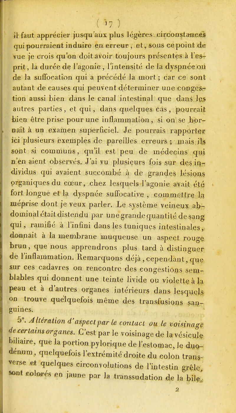 ( '^7 ) il-faut apprécier jusqu'aux plus légères: circonstanee* qui pourraient induire en erreur, et, sous ce poiat de vue je crois qu'on doit avoir toujours présentes à l'es- prit , la durée de l'agonie, l'intensité de la dyspnée où de la suffocation qui a précédé la mort ; car ce sont autant de causes qui peuvent déterminer une congés^ tion aussi bien dans le canal intestinal que dansJfts autres parties, et qui, dans quelques cas, pourrait bien être prise pour une inflammation, si on se bor- nait à un examen superficiel. Je pourrais rapporte}? ici plusieurs exemples de pareilles erreui-s ; mais ifei sont si communs, qu'il est peu de médecins qui n'en aient observés. J'ai vu plusiçurs fois sur de§ iri- djyidus qui avaient succombé à de grandes lésion^ prganiquesdu cœur, chez lesquels l'agonie avait été fort longue et la dyspnée suffocative , commettre la méprise dont je veux parler. Le système veineux ab- dominal était distendu par une grande quanti té de sang qui, ramiûé à l'infini dans les tuniques intestinales, donnait à la membrane muqueuse un aspect rouge brun, que nous apprendrons plus tard à distinguer de l'inflammation. Remarquons déjà,cependant,que sur ces cadavres on rencontre des congestions sem- blables qui donnent une teinte livide ou violette à la p«au et à d'autres organes intérieurs dans lesquels on trouve quelquefois même des transfusions san- guines. 5. Altération d'aspect par le contact ou le voisinage de certains organes. C'est par le voisinage de la vésicule biliaire, que la portion pylorique de l'estomac. Je dup- d^mim, quelquefois l'extrémité droite du colon tran§- verse et quelques circonvolutions de l'intestin grêle sont col(>rés en jaune par la transsudation de la bile^ 2