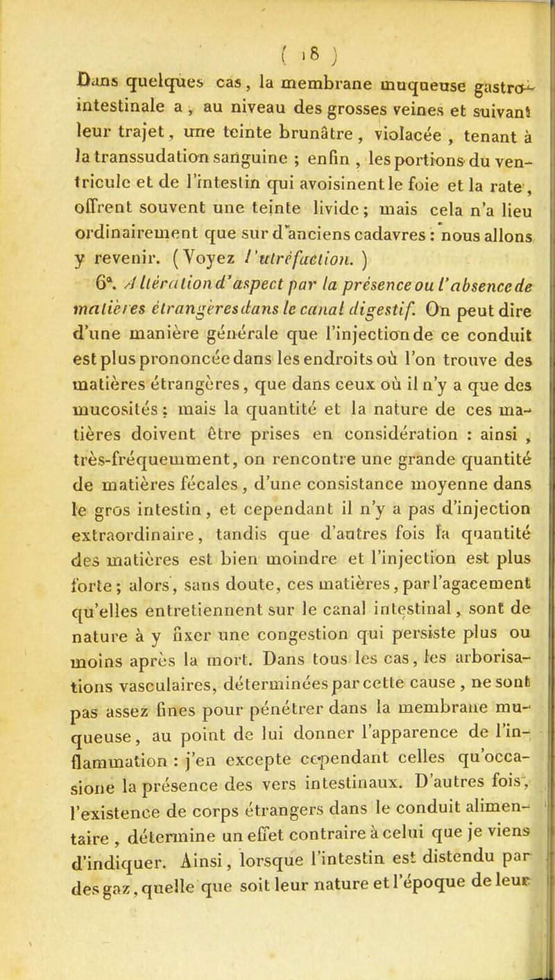 ûans quelques cas, la membrane maqoetrse gastro^ intestinale a , au niveau des grosses veines et suivant leur trajet, une teinte brunâtre, violacée , tenant à la transsudation sanguine ; enfin , les portions du ven- tricule et de l'intestin qui avoisinentle foie et la rate , offrent souvent une teinte livide ; mais cela n'a lieu ordinairement que sur d'anciens cadavres Tnous allons, y revenir. (Voyez l'ulréfaeiion. ) 6*. A Uéraliond'ttupect par la présence ou l'absence de malières étrangèresdans le canal digestif. On peut dire d'une manière générale que l'injection de ce conduit est plus prononcée dans les endroits où l'on trouve dea matières étrangères, que dans ceux où il n'y a que des mucosités : mais la quantité et la nature de ces ma- tières doivent être prises en considération : ainsi , très-fréquemment, on rencontre une grande quantité de matières fécales, d'une consistance moyenne dans le gros intestin, et cependant il n'y a pas d'injection extraordinaire, tandis que d'autres fois fa quantité des matières est bien moindre et l'injection est plus forte; alors, sans doute, ces matières, par l'agacement qu elles entretiennent sur le canal intestinal, sont de nature à y fixer une congestion qui persiste plus ou moins api-ès la mort. Dans tous les cas, les arborisa- tions vasculaires, déterminées par cette cause, nesonfc pas assez fines pour pénétrer dans la membrane mu- queuse, au point de lui donner l'apparence de l'in- flammation : j'en excepte cependant celles qu'occa- sione la présence des vers intestinaux. D'autres fois; l'existence de corps étrangers dans le conduit alimen- taire , détermine un effet contraire à celui que je viens d'indiquer. Ainsi, lorsque l'intestin est distendu par desgaz, quelle que soit leur nature et l'époque de leur