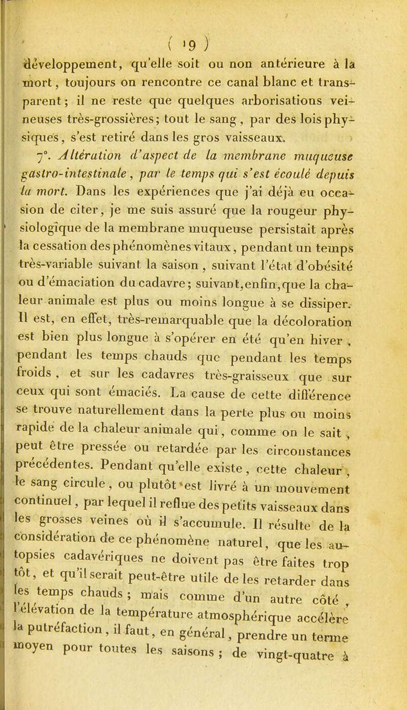 idèveloppement, qu'elle soit ou non antérieure à la • mort, toujours on rencontre ce canal blanc et trans- parent ; il ne reste que quelques arborisations vei- neuses très-grossières ; tout le sang , par des lois phy- siques , s'est retiré dans les gros vaisseaux. 7°. Altération d'aspect de la membrane muqueuse gastro-intestinale, par le temps qui s'est écoulé depuis la mort. Dans les expériences que j'ai déjà eu occa- sion de citer, je me suis assuré que la rougeur phy- siologique de la membrane muqueuse persistait après . la cessation des phénomènes vitaux, pendant un temps très-variable suivant la saison , suivant l'état d'obésité ou d'émaciation du cadavre; suivant,enfin,que la cha- leur animale est plus ou moins longue à se dissiper. Il est, en effet, très-remarquable que la décoloration est bien plus longue à s'opérer en été qu'en hiver , pendant les temps chauds que pendant les temps froids , et sur les cadavres très-graisseux que sur ceux qui sont émaciés. La cause de cette différence se trouve naturellement dans la perte plus ou moins rapide de la chaleur animale qui, comme on le sait , peut être pressée ou retardée par les circonstances précédentes. Pendant qu'elle existe, cette chaleur , le sang circule, ou plutôt'est livré à un mouvement continuel, par lequel il reflue des petits vaisseaux dans les grosses veines où il s'accumule. Il résulte de la considération de ce phénomène naturel, que les au- topsies cadavériques ne doivent pas être faites trop tôt, et qu'il serait peut-être utile de les retarder dans es temps chauds ; mais comme d'un autre cÔté , élévation de la température atmosphérique accélère la putréfaction, il faut, en général, prendre un terme Hioyen pour toutes les saisons ; de vingt-quatre à