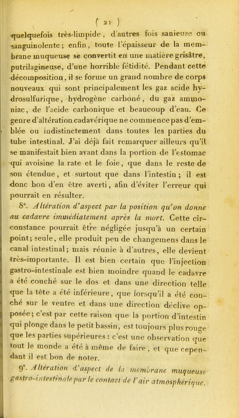 () «quelquefois très-limpide, d'autres fois sanieuse ou ■sanguinolente; enfin, toute l'épaisseur de la iném-- brane muqueuse se cooavertit en une matière grisâtre, putrilagineuse, d'une horrible fétidité. Pendant cette décomposition, il se forme un grand nombre de corps nouveaux qui sont principalement les gaz acide hy- drosulfurique, hydrogène carboné , du gaz ammo- niac, de l'acide carbonique et beaucoup d'eau. Ce genre d'altération cadavérique ne commence pas d'em- blée ou indistinctement dans toutes les parties du tube intestinal. J'ai déjà fait remarquer ailleurs qu'il se manifestait bien avant dans la portion de l'estomac qui avoisine la rate et le foie, que dans le reste de son étendue, et surtout que dans l'intestin ; il est donc bon d'en être averti, afin d'éviter l'erreur qui pourrait en résulter. 8'. A Itération d'aspect par la position qu'on donne au cadavre immédiatement après ta mort. Cette cir- constance pourrait être négligée jusqu'à un certain point; seule, elle produit peu de changemens dans le canal intestinal; mais réunie à d'autres, elle devient très-importante. Il est bien certain que l'injection gastro-intestinale est bien moindre quand le cadavre a été eouché sur le dos et dans une direction telle que la tête a été inférieure, que lorsqu'il a été cou- ché sur le ventre et dans une direction déclive op- posée ; c'est par cette raison que la portion d'intestin qui plonge dans le petit bassin, est toujours plus rouge que les parties supérieures : c'est une observation que tout le monde a été à même de faire , et que cepen- dant il est bon de noter. Oi\ Altération d'aspect de la membrane muqueuse gastro-iMte^finafepar le contact de l'air atmosphérique.