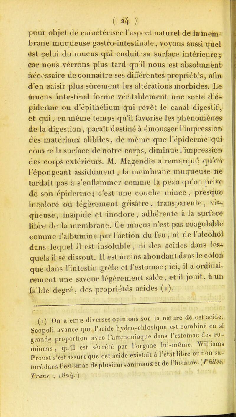 pour objet de caractériser l'aspect naturel de ia mem- brane muqueuse gastro-inteslinale, voyons aussi quel ést celui du mucus qui enduit sa surface intérieure;- car nous verrons plus tard qu'il nous est absolument nécessaire de connaître ses diflerentes propriétés, afin d'en saisir plus sûrement les altérations morbides. Le Û7UCUS intestinal forme véritablement une sorte d'à-^ pideruie ou d'épithélium qui revêt le canal digestif, et qui, en même temps qu'il favorise les phénomènes de la digestion, paraît destiné à émousser l'impressiOîfi des matériaux alibiles, de même que l'épideruiê qui couvre la surface de notre corps, diminue l'impressiOft des corps extérieurs. M. Magendie a remarqué qu'en l'épongeant assidûment, la membrane muqueuse fie tardait pas à s'enflammer comme la peau qu'on prive de son épiderme; c'est une couche mince, presque incolore ou légèrement grisâtre, transparente, vis*^ queuse, insipide et inodore, adhérente à la surface Mbre de la membrane. Ce mucus n'est pas coagulable comme l'albumine par l'action du feu, ni de l'alcohôl dans lequel il est insoluble, ni des acides dans les*- quels il se dissout. 11 est moins abondant dans le colon que dans l'intestin grêle et l'estomac; ici, il a ordinai- rement une saveur légèrement salée , et il jouit, à un faible degré, des propriétés acides ()). (i) On a émis diverses opinions sur la nature de cet acide. Scnpoli avance que l'acide hydro-chlovique est combiné en si grande proportion avec l'ammoniaque dans l'estoinac des rn- minans, qu'il est sécrété par l'organe lui-même. Williams Proust «'est assuré que cet acide existait à l'état libre on non sa- turédans l'estomac deplusieursanimauxet de l'homme {Phtlôs. Trans ; iHa:|. )