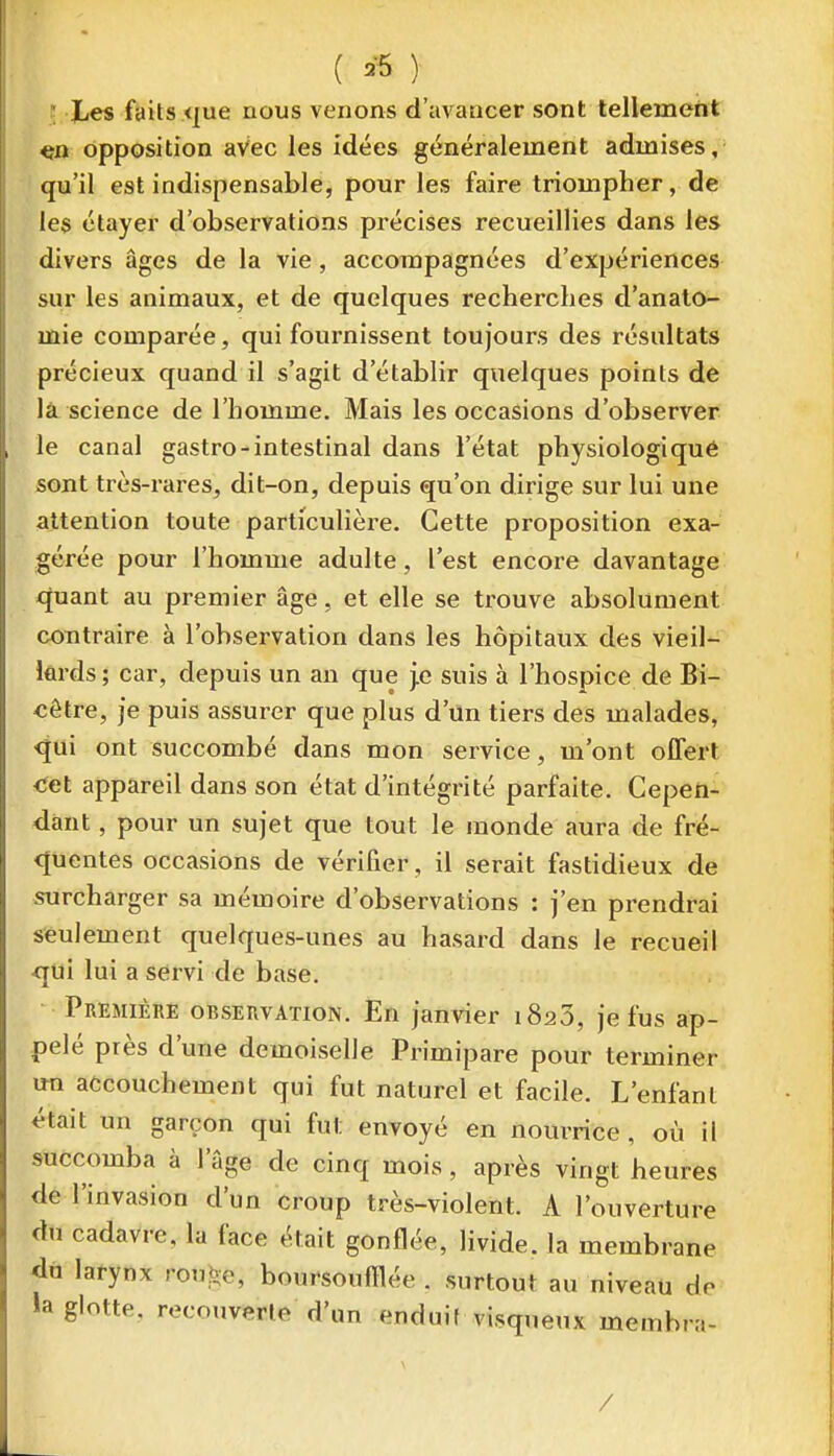 ; Xes faits <|ue nous venons d'avancer sont tellement opposition avec les idées généralement admises;- qu'il est indispensable, pour les faire triompher, de les étayer d'observations précises recueillies dans les divers âges de la vie, accompagnées d'expériences sur les animaux, et de quelques recherches d'analo- lûie comparée, qui fournissent toujours des résultats précieux quand il s'agit d'établir quelques points de là science de l'homme. Mais les occasions d'observer le canal gastro-intestinal dans l'état physiologiqué sont très-rares, dit-on, depuis qu'on dirige sur lui une attention toute particulière. Cette proposition exa- gérée pour l'homme adulte, l'est encore davantage quant au premier âge, et elle se trouve absolument contraire à l'observation dans les hôpitaux des vieil- lards; car, depuis un an que j.e suis à l'hospice de Bi- cèlre, je puis assurer que plus d'un tiers des malades, <jui ont succombé dans mon service, m'ont offert ■Cet appareil dans son état d'intégrité parfaite. Cepen- dant , pour un sujet que tout le inonde aura de fré- <Juentes occasions de vérifier, il serait fastidieux de surcharger sa mémoire d'observations : j'en prendrai seulement quelques-unes au hasard dans le recueil ■qui lui a servi de base. Première observation. En janvier 1820, je fus ap- pelé près d'une demoiselle Primipare pour terminer un accouchement qui fut naturel et facile. L'enfant était un garçon qui fut envoyé en nourrice , où il succomba à l'âge de cinq mois, après vingt heures de l'invasion d'un croup très-violent. A l'ouverture du cadavre, la face était gonflée, livide, la membrane du larynx roube, boursoufflée . surtout au niveau do la glotte, recouverte d'un enduif visqueux memhra- /