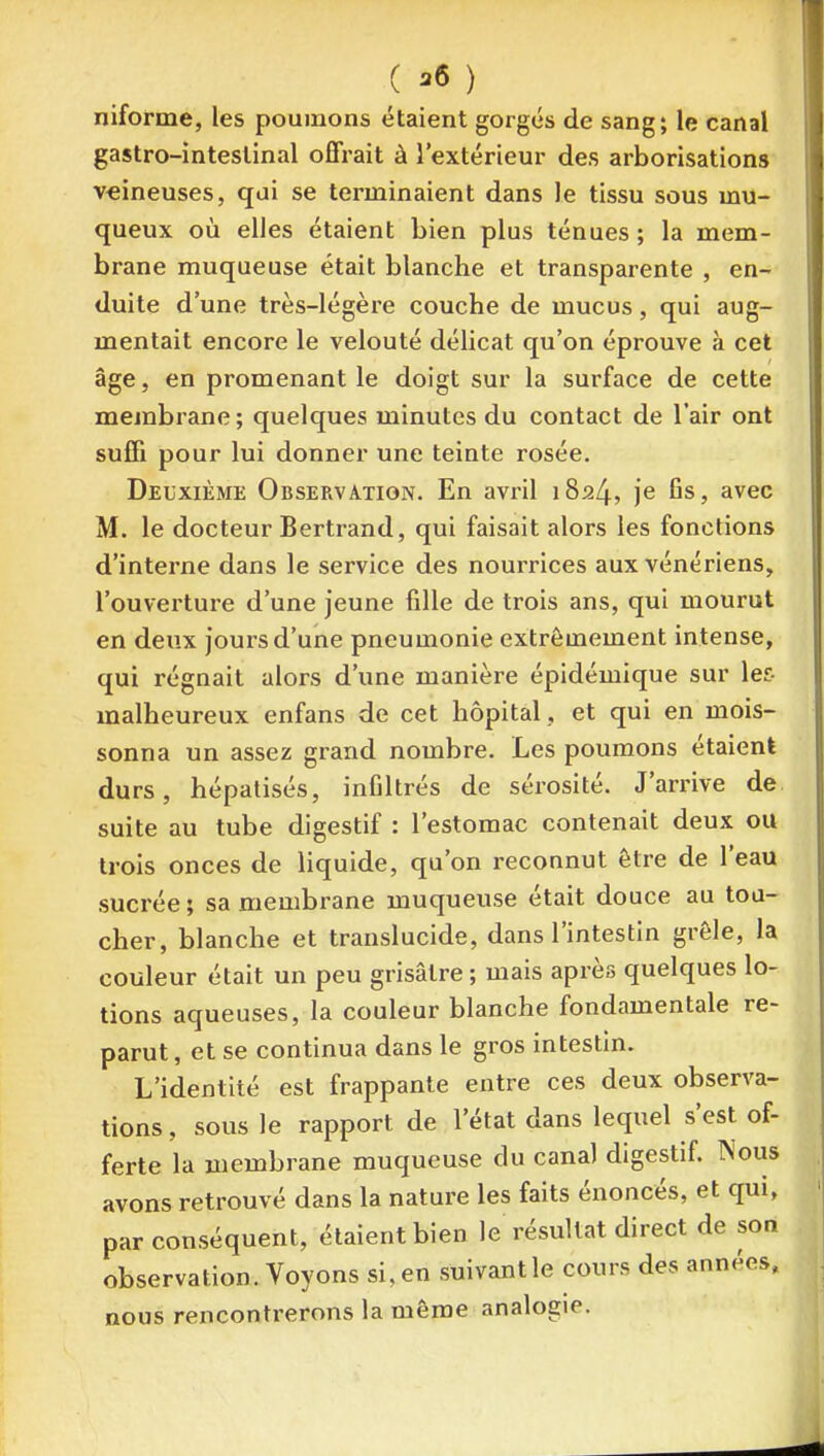 niforme, les poumons étaient gorgés de sang; le canal gastro-intestinal offrait à l'extérieur des arborisations veineuses, qui se terminaient dans le tissu sous mu- queux où elles étaient bien plus ténues ; la mem- brane muqueuse était blanche et transparente , en- duite d'une très-légère couche de mucus, qui aug- mentait encore le velouté délicat qu'on éprouve à cet âge, en promenant le doigt sur la surface de cette membrane; quelques minutes du contact de l'air ont suffi pour lui donner une teinte rosée. Deuxième Observation. En avril 1824, je fis, avec M. le docteur Bertrand, qui faisait alors les fonctions d'interne dans le service des nouiTices aux vénériens, l'ouverture d'une jeune fille de trois ans, qui mourut en deux jours d'une pneumonie extrêmement intense, qui régnait alors d'une manière épidémique sur les malheureux enfans de cet hôpital, et qui en mois- sonna un assez grand nombre. Les poumons étaient durs, hépalisés, infiltrés de sérosité. J'arrive de suite au tube digestif : l'estomac contenait deux ou trois onces de liquide, qu'on reconnut être de l'eau sucrée ; sa membrane muqueuse était douce au tou- cher, blanche et translucide, dans l'intestin grêle, la couleur était un peu grisâtre ; mais après quelques lo- tions aqueuses, la couleur blanche fondamentale re- parut , et se continua dans le gros intestin. L'identité est frappante entre ces deux observa- tions, sous le rapport de l'état dans lequel s'est of- ferte la membrane muqueuse clu canal digestif. Nous avons retrouvé dans la nature les faits énoncés, et qui, par conséquent, étaient bien le résultat direct de son observation. Voyons si, en suivant le cours des années, nous rencontrerons la môme analogie.