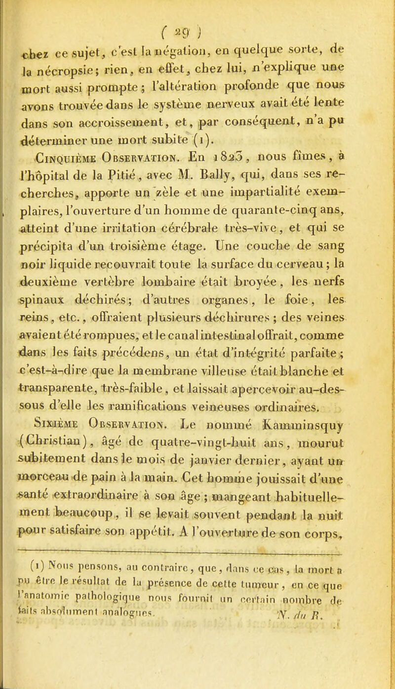 ( ^9' ) cbeï ce sujet, c'est la iiégalioii, en quelque sorte, de la nécropsie; rien, en effet, chez lui, n'explique une mort aussi prompte ; l'altération profonde que nous avons trouvée dans le système nerveux avait été leate dans son accroissement, et, par conséquent, n'a pu déterminer une mort subite (i). Cinquième Observation. En i8a,3, nous fîmes, à l'hôpital de la Pitié, avec M. BalJy, qui, dans ses re- cherches, apporte un zèle et une impartialité exem- plaires, l'ouverture d'un homme de quarante-cinq ans, •atteint d'une irritation cérébrale très-vive, et qui se précipita d'un troisième étage. Une couche de sang noir liquide recouvrait toute la surface du cerveau ; la ideuxième vertèbre lombaire était broyée, les nerfs spinaux déchirés ; d'autres organes, le foie, les T«ins, etc., offraient plusieurs déchirures ; des veines avaient é té rompues, et le canal intestinal offrait, comme dans les faits précédens, un état d'intégrité parfaite j c'est-à-dire que la membrane villeuse était blanche et transparente, ti^ès-faible, et laissait apercevoir au-des- sous d'elle Jes ramifications veineuses ordinaires. Sixième Observation. Le nommé iK.amminsquy j(Christian), âgé de quatre-vingt-huit ans, mourut subitement dans le mois de janvier dei'nier, ayant un morceau .de pain à la main. Cet homme jouissait d'une *anté .extraordinaire à son âge ; mangeant habituelle- ment beaucoup,, il se levait souvent pendaiiat la nui* .ponr satisfaire son appétit. A l'ouverture de son corps, (i) Nous pensons, au contraire, que, dans ce Cas, la mort a j>i.i êli e le lésullat de la présence de cette tiiiwur, on ce que i'anatoinic pathologique nous fournit un oertain nombre d(i; kils absolument analocruos. yy /j