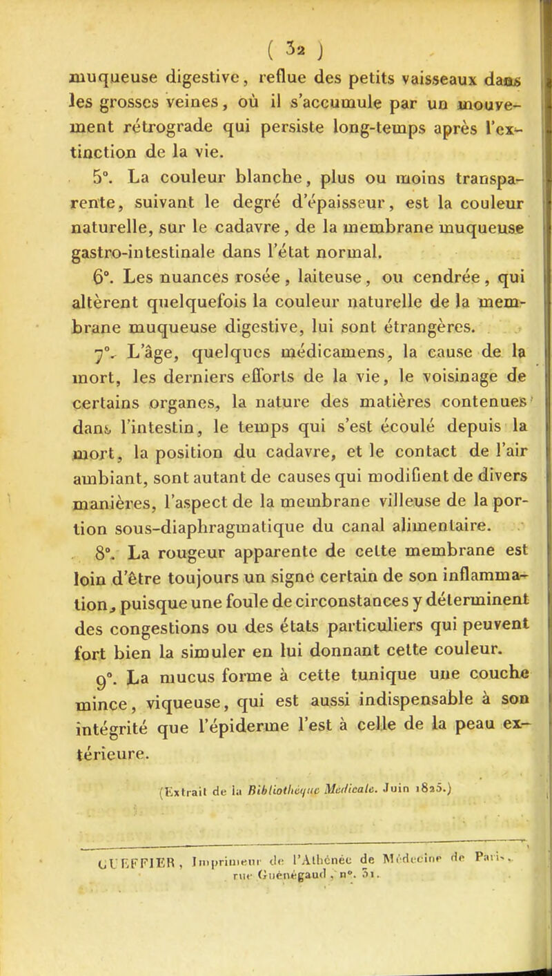 muqueuse digestivc, reflue des petits vaisseaux daas les grosses veines, où il s'accumule par un jnouve- ment rétrograde qui persiste long-temps après l'ex- tinction de la vie. 5°. La couleur blanche, plus ou moins transpa- rente , suivant le degré d'épaisseur, est la couleur naturelle, sur le cadavre , de la membrane muqueuse gastro-intestinale dans l'état normal. 6°. Les nuances rosée , laiteuse, ou cendrée , qui altèrent quelquefois la couleur naturelle de la mem- brane muqueuse digestive, lui sont étrangères. L'âge, quelques médicamens, la cause de la mort, les derniers efforts de la vie, le voisinage de certains organes, la nature des matières contenues dans, l'intestin, le temps qui s'est écoulé depuis la mort, la position du cadavre, et le contact de l'air ambiant, sont autant de causes qui modifient de divers manières, l'aspect de la membrane villeuse de la por- tion sous-diaphragmatique du canal alimentaire. , 8°. La rougeur apparente de celte membrane est loin d'être toujours un signe certain de son inflamma- tion, puisque une foule de circonstances y déterminent des congestions ou des états particuliers qui peuvent fort bien la simuler en lui donnant cette couleur. 9°. La mucus forme à cette tunique une couche mince, viqueuse, qui est aussi indispensable à son intégrité que l'épiderme l'est à celle de la peau ex- térieure. (Extrait de la BibUotliàt/iic Mùtlicale. Juin i8a5.) (jUEFFlER, I m primeur l'Alhcnéc de Mi'dicinp rue (iuèntigaud , n. 3i.