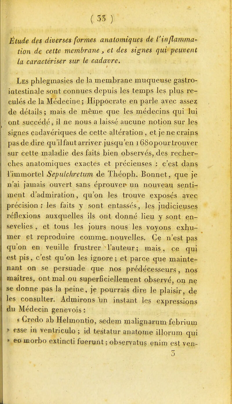 ( 55 ) Étude des diverses formes analomiques de l'inflamma- tion de cette membrane , et des signes qui ■peuvent la caractériser sur le cadavre. Les phlegmasies de la membrane muqueuse gastro- iatestinale sont connues depuis les temps les plus re- culés de la Médecine ; Hippocrate en parle avec assez de détails ; mais de même que les médecins qui lui ■ ont succédé, il ne nous a laissé aucune notion sur les signes cadavériques de cette altération, et je ne crains pas de dire qu'ilfaut arriver jusqu'en 168opour trouver sur cette maladie des faits bien observés, des recher- ches anatomiques exactes et précieuses : c'est dans l'immortel Sepulchretum de Théoph, Bonnet, que je n'ai jamais ouvert sans éprouver* un nouveau senti- ment d'admiration, qu'on les trouve exposés avec précision; les faits y sont entassés, les judicieuses réflexions auxquelles ils ont donné lieu y sont en- sevelies , et tous les jours nous les voyons exhu- naer et reproduire comme, nouvelles. Ce n'est pas qu'on en veuille frustrer l'auteur; mais, ce qui est pis, c'est qu'on les ignore ; et parce que mainte- nant on se persuade que nos prédécesseurs, nos maîtres, ont mal ou superficiellement observé, on ne se donne pas la peine, je pourrais dire le plaisir, de les consulter. Admirons un instant les expressions du Médecin genevois : » Credo ab Helmontio, sedem malignarum febrium j» esse in venlriculo ; id testatur anatome illorum qui » eo morbo extincli fuerunt ; observatus enim est ven- 7)