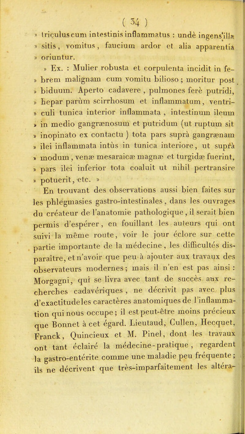 » Iriculuscum intestinisinflammatus : undè ingens'illa 5) sitis, vomitus, fauciuin ardor et alia apparentia » oriuntur, » Ex. : Mulier robusta et corpuleiita incidit in fe- » brem malignain cum vomitu bilioso ; moritur post » biduum. Aperto cadavere , pulmones ferè putridi, » hepar parùm scirrhosum et inflammatum, ventri- » culi tunica interior inflammata , intestinum ileum » in medio gangrsenosum et putridum (ut ruptum sit » inopinato ex contactu ) tota pars suprà gangraenam » ilei inflammata intùs in tunica intei'iore, ut suptà » modum, vense mesaraicae magnse et turgidae fuerint, » pars ilei inferior tota coaluit ut nihil pertransire » potuerit, etc. » En trouvant des observations aussi bien faites sur les phlegmasies gastro-intestinales, dans les ouvrages du créateur de l'anatomie pathologique, il serait bien permis d'espérer, en fouillant les auteurs qui ont suivi la même route, voir le jour éclore sur cette partie importante de la médecine, les dilTicultés dis- paraître, et n'avoir que peu à ajouter aux travaux des observateurs modernes ; mais il n'en est pas ainsi : Morgagni, qui se livra avec tant de succès aux re- cherches cadavériques, ne décrivit pas avec plus d'exactitude les caractères anatomiques de l'inflamma- tion qui nous occupe ; il est peut-être moins précieux que Bonnet à cet égard. Lieutaud, CuUen, Hecquet, Franck, Quincieux et M. Pinel, dont les travaux on t tant éclairé la médecine - pratique , regardent la gastro-entérite comme une maladie peu fréquente ; ils ne décrivent que très-imparfaitement les altéra-