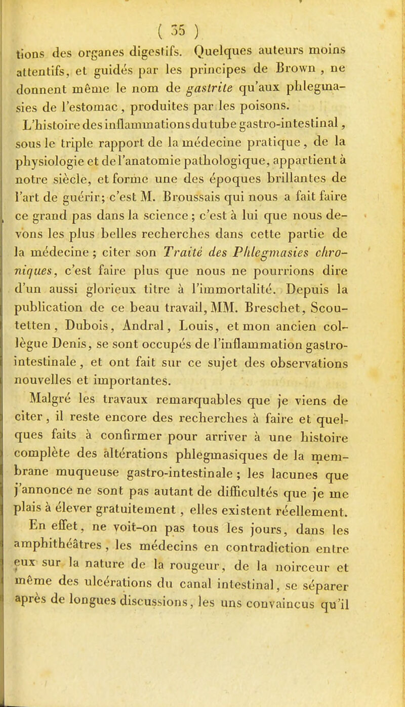 tîons des organes digestifs. Quelques auteurs moins attentifs, et guidés par les principes de Brown , ne donnent même le nom de gastrite qu'aux phlegma- sies de l'estomac, produites par les poisons. L'histoire des inflammations du tube gastro-intestinal, sous le triple rapport de la médecine pratique, de la physiologie et de l'anatomie pathologique, appartient à notre siècle, et foriiae une des époques brillantes de l'art de guérir; c'est M. Broussais qui nous a fait faire ce grand pas dans la science ; c'est à lui que nous de- vons les plus belles recherches dans cette partie de la médecine ; citer son Traité des Phlegmasies chro- niques, c'est faire plus que nous ne pourrions dire d'un aussi glorieux titre à l'immortalité. Depuis la publication de ce beau travail, MM. Breschet, Scou- tetten, Dubois, Andral, Louis, et mon ancien col- lègue Denis, se sont occupés de l'inflammation gastro- intestinale , et ont fait sur ce sujet des observations nouvelles et importantes. Malgré les travaux remarquables que je viens de citer, il reste encore des recherches à faire et quel- ques faits à confirmer pour arriver à une histoire complète des altérations phlegmasiques de la mem- brane muqueuse gastro-intestinale ; les lacunes que j'annoncé ne sont pas autant de difîicultés que je me plais à élever gratuitement, elles existent réellement. En effet, ne yoit-on pas tous les jours, dans les amphithéâtres , les médecins en contradiction entre eux sur la nature de la rougeur, de la noirceur et même des ulcérations du canal intestinal, se séparer après de longues discussions, les uns convaincus qu'il