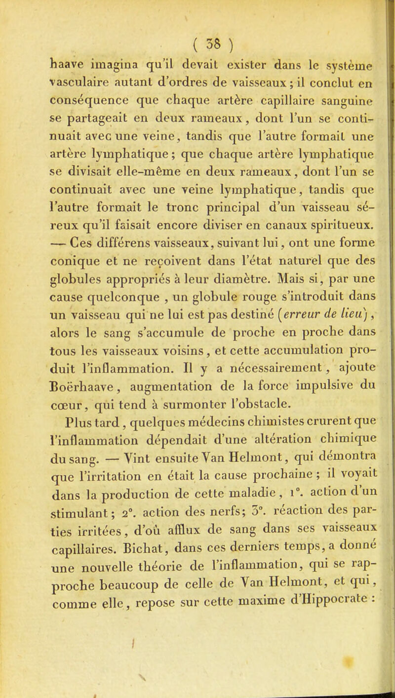haave imagina qu'il devait exister dans le système vasculaire autant d'ordres de vaisseaux ; il conclut en conséquence que chaque artère capillaire sanguine se partageait en deux rameaux, dont l'un se conti- nuait avec une veine, tandis que l'autre formait une artère lymphatique ; que chaque artère lymphatique se divisait elle-même en deux rameaux, dont l'un se continuait avec une veine lymphatique, tandis que l'autre formait le tronc principal d'un vaisseau sé- reux qu'il faisait encore diviser en canaux spiritueux. — Ces différens vaisseaux, suivant lui, ont une forme conique et ne reçoivent dans l'état naturel que des globules appropriés à leur diamètre. Mais si, par une cause quelconque , un globule rouge s'introduit dans un vaisseau qui ne lui est pas destiné [erreur de lieu), alors le sang s'accumule de proche en proche dans tous les vaisseaux voisins, et cette accumulation pro- duit l'inflammation. Il y a nécessairement, ajoute Boërhaave, augmentation de la force impulsive du cœur, qui tend à surmonter l'obstacle. Plus tard, quelques médecins chimistes crurent que l'inflammation dépendait d'une altération chimique du sang. — Vint ensuite Van Helmont, qui démontra que l'irritation en était la cause prochaine ; il voyait dans la production de cette maladie , i. action d'un stimulant; 2°. action des nerfs; 5°. réaction des par- ties irritées, d'où afflux de sang dans ses vaisseaux capillaires. Bichat, dans ces derniers temps, a donné une nouvelle théorie de l'inflammation, qui se rap- proche beaucoup de celle de Van Helmont, et qui, comme elle, repose sur cette maxime d'Hippocrate : /