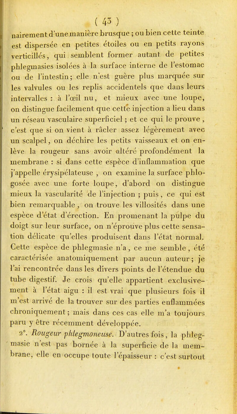 nairement d'une manière brusque ; ou bien cette teinte est dispersée en petites étoiles ou en petits rayons verticillés, qui semblent former autant de petites phlegmasies isolées à la surface interne de l'estomac ou de l'intestin; elle n'est guère plus marquée sur les valvules ou les replis accidentels que dans leurs intervalles : à l'œil nu, et mieux avec une loupe, on distingue facilement que cette injection a lieu dans un réseau vasculaire supei'ficiel ; et ce qui le prouve , c'est que si on vient à racler assez légèrement avec un scalpel, on déchire les petits vaisseaux et on en- lève la rougeur sans avoir altéré profondément la membrane : si dans cette espèce d'inflammation que j'appelle érysipélateuse , on examine la surface pblo- gosée avec une forte loupe, d'abord on distingue mieux la vascularité de l'injection ; puis , ce qui est bien remarquable, on trouve les villosités dans une espèce d'état d'érection. En promenant la pulpe du doigt sur leur surface, on n'éprouve plus cette sensa- tion délicate qu'elles produisent dans l'état normal. Cette espèce de phlegmasie n'a, ce me semble, été caractérisée anatomiqueraent par aucun auteur; je l'ai rencontrée dans les divers points de l'étendue du tube digestif. Je crois qu'elle appartient exclusive- ment à l'état aigu : il est vrai que plusieurs fois il m'est arrivé de la trouver sur des parties enflammées chroniquement ; mais dans ces cas elle m'a toujours paru y être récemment développée. 2°. Rougeur phlegmoneuse. D'autres fois, la pbleg- ' masie n'est pas bornée à la superficie de la mem- brane, elle en occupe toute l'épaisseur : c'est surtout